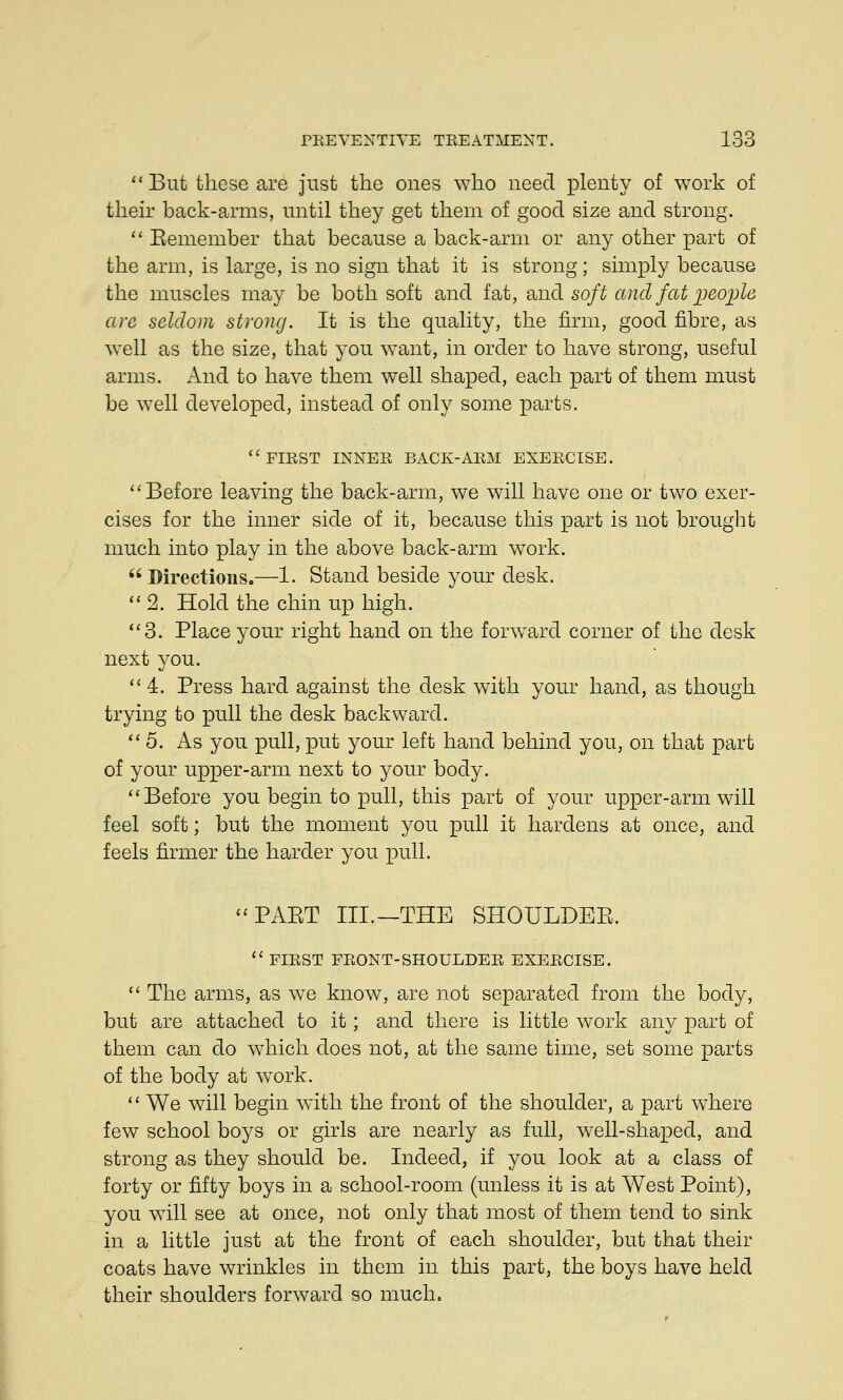 But these are just the ones who need plenty of work of their hack-arms, until they get them of good size and strong. Eemember that because a hack-arm or any other part of the arm, is large, is no sign that it is strong; simply because the muscles may be both soft and fat, and soft and fat people arc seldom strong. It is the quality, the firm, good fibre, as well as the size, that you want, in order to have strong, useful arms. And to have them well shaped, each part of them must be well developed, instead of only some parts. FIRST INNER BACK-ARM EXERCISE. Before leaving the back-arm, we will have one or two exer- cises for the inner side of it, because this part is not brought much into play in the above back-arm work. Directions.—I. Stand beside your desk. 2. Hold the chin up high. 3. Place your right hand on the forward corner of the desk next you. 4. Press hard against the desk with your hand, as though trying to pull the desk backward. 5. As you pull, put your left hand behind you, on that part of your upper-arm next to your body. Before you begin to pull, this part of your upper-arm will feel soft; but the moment you pull it hardens at once, and feels firmer the harder you pull. PAPvT III.—THE SHOULDBE. FIRST FRONT-SHOULDER EXERCISE. The arms, as we know, are not separated from the body, but are attached to it; and there is little work any part of them can do which does not, at the same time, set some parts of the body at work. We will begin with the front of the shoulder, a part where few school boys or girls are nearly as full, well-shaped, and strong as they should be. Indeed, if you look at a class of forty or fifty boys in a school-room (unless it is at West Point), you will see at once, not only that most of them tend to sink in a little just at the front of each shoulder, but that their coats have wrinkles in them in this part, the boys have held their shoulders forward so much.