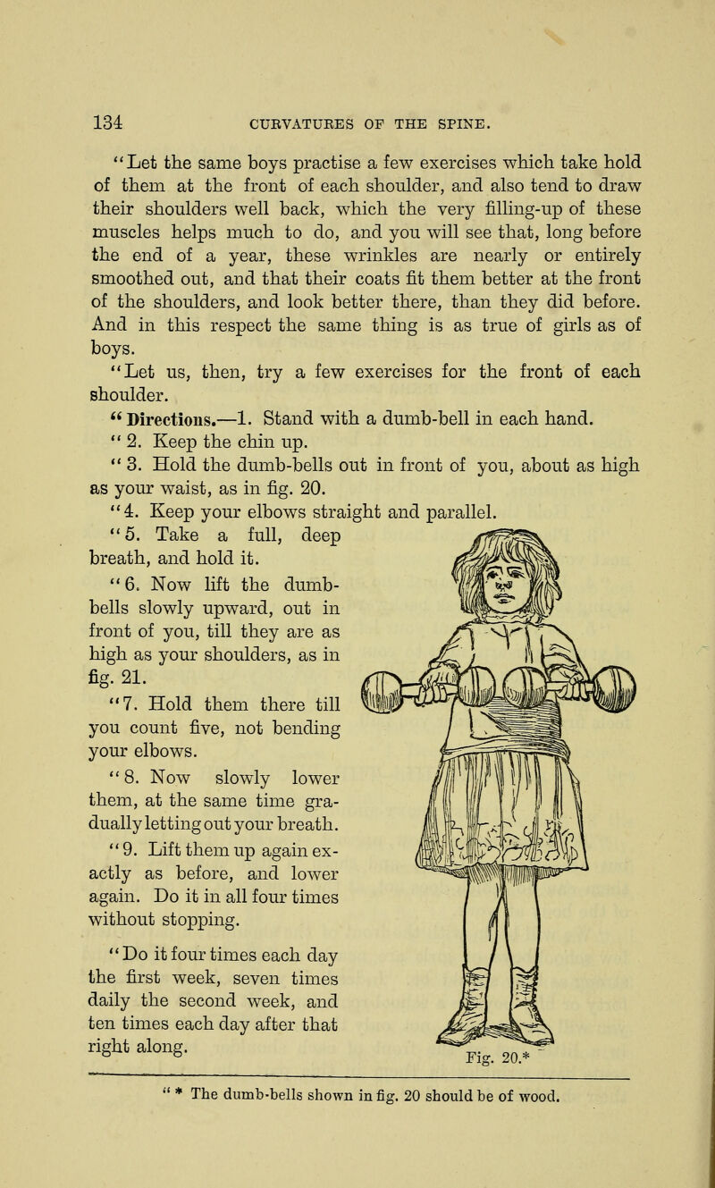 Let the same boys practise a few exercises which take hold of them at the front of each shoulder, and also tend to draw their shoulders well back, which the very filling-up of these muscles helps much to do, and you will see that, long before the end of a year, these wrinkles are nearly or entirely smoothed out, and that their coats fit them better at the front of the shoulders, and look better there, than they did before. And in this respect the same thing is as true of girls as of boys. Let us, then, try a few exercises for the front of each shoulder. Directions.—1. Stand with a dumb-bell in each hand. 2. Keep the chin up. 3. Hold the dumb-bells out in front of you, about as high as your waist, as in fig. 20. 4. Keep your elbows straight and parallel. 5. Take a full, deep breath, and hold it. 6. Now lift the dumb- bells slowly upward, out in front of you, till they are as high as your shoulders, as in fig. 21. 7. Hold them there till you count five, not bending your elbows. 8. Now slowly lower them, at the same time gra- dually letting out your breath. 9. Lift them up again ex- actly as before, and lower again. Do it in all four times without stopping. Do it four times each day the first week, seven times daily the second week, and ten times each day after that right along. The dumb-bells shown in fig. 20 should be of wood.