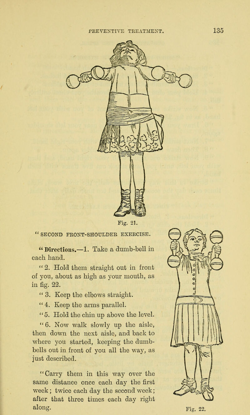 Fig. 21. SECOND FRONT-SHOULDER EXERCISE. Directions.—1. Take a dumb-bell in each hand. 2. Hold them straight out in front of you, about as high as your mouth, as in fig. 22. 3. Keep the elbows straight. 4. Keep the arms parallel. 5. Hold the chin up above the level. 6. Now walk slowly up the aisle, then down the next aisle, and back to where you started, keeping the dumb- bells out in front of you all the way, as just described. Carry them in this way over the same distance once each day the first week; twice each day the second week; after that three times each day right along. Fig. 22.