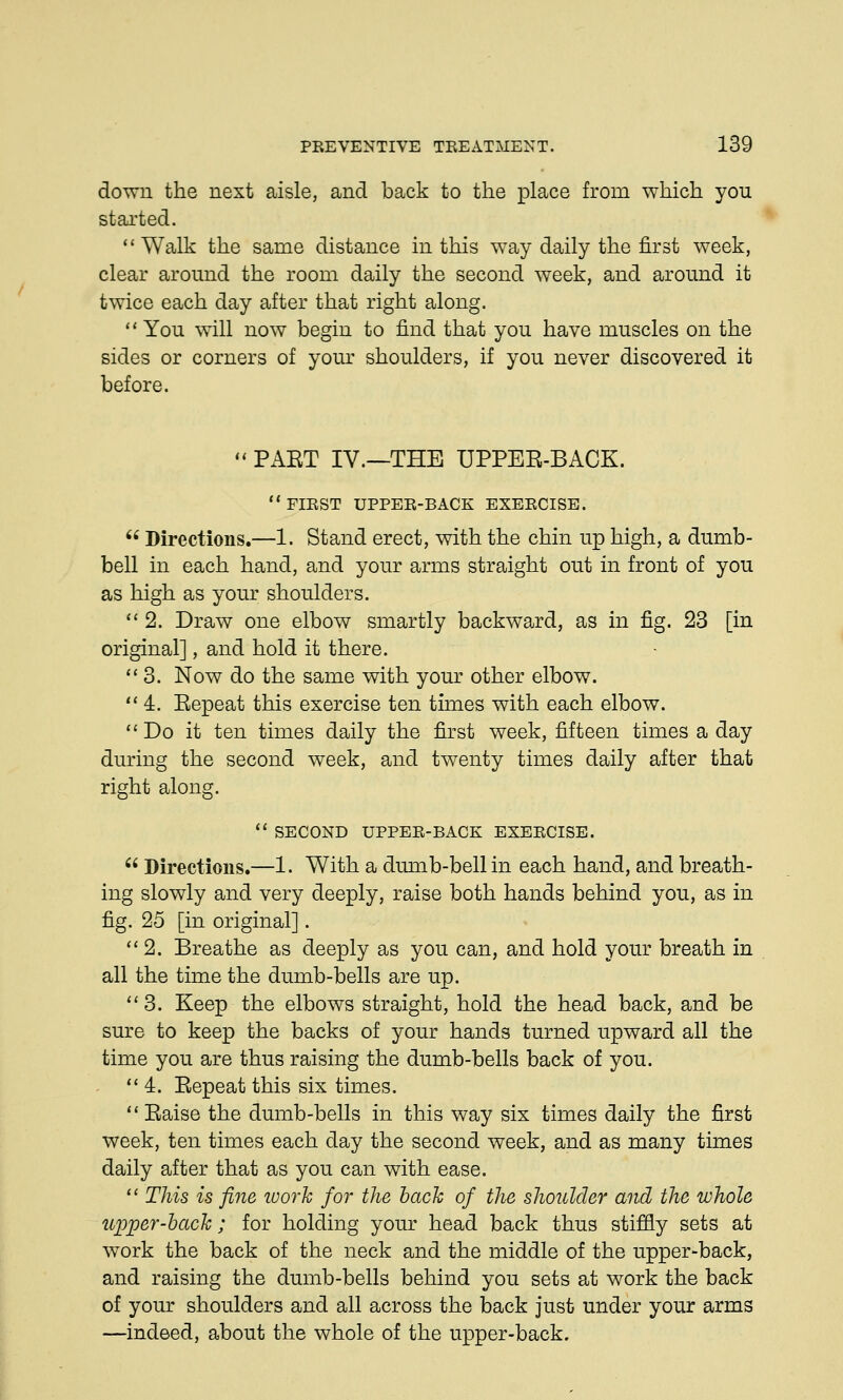 down the next aisle, and back to the place from which you started.  Walk the same distance in this way daily the first week, clear around the room daily the second week, and around it twice each day after that right along. You will now begin to find that you have muscles on the sides or corners of your shoulders, if you never discovered it before.  PAET IV.—THE UPPER-BACK. FIRST upper-back exercise.  Directions.—1. Stand erect, with the chin up high, a dumb- bell in each hand, and your arms straight out in front of you as high as your shoulders. 2. Draw one elbow smartly backward, as in fig. 23 [in original], and hold it there. 3. Now do the same with your other elbow.  4. Eepeat this exercise ten times with each elbow.  Do it ten times daily the first week, fifteen times a day during the second week, and twenty times daily after that right along.  SECOND upper-back exercise.  Directions.—1. With a dumb-bell in each hand, and breath- ing slowly and very deeply, raise both hands behind you, as in fig. 25 [in original]. 2. Breathe as deeply as you can, and hold your breath in all the time the dumb-bells are up. 3. Keep the elbows straight, hold the head back, and be sure to keep the backs of your hands turned upward all the time you are thus raising the dumb-bells back of you.  4. Eepeat this six times.  Eaise the dumb-bells in this way six times daily the first week, ten times each day the second week, and as many times daily after that as you can with ease.  This is fine ivork for the back of the shoulder and the whole upper-back; for holding your head back thus stiffly sets at work the back of the neck and the middle of the upper-back, and raising the dumb-bells behind you sets at work the back of your shoulders and all across the back just under your arms —indeed, about the whole of the upper-back.