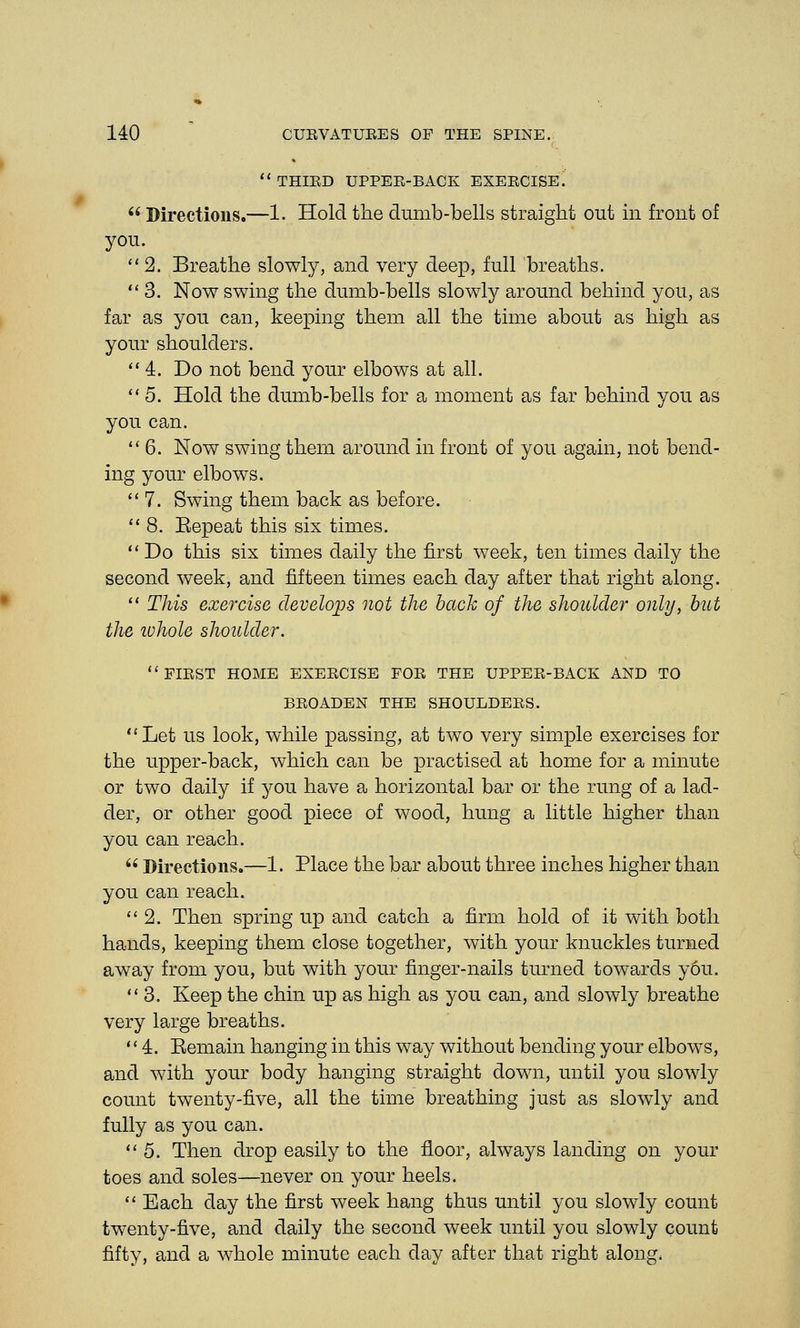  THIED UPPEE-BACK EXEECISE.  Directions.—1. Hold the dumb-bells straight out in front of you. 2. Breathe slowly, and very deep, full breaths. 3. Now swing the dumb-bells slowly around behind you, as far as you can, keeping them all the time about as high as your shoulders. 4. Do not bend your elbows at all. 5. Hold the dumb-bells for a moment as far behind you as you can. 6. Now swing them around in front of you again, not bend- ing your elbows. 7. Swing them back as before. 8. Eepeat this six times.  Do this six times daily the first week, ten times daily the second week, and fifteen times each day after that right along.  This exercise develops not the bach of the shoulder only, but the ivhole shoulder. FIEST HOME EXEECISE FOE THE UPPEE-BACK AND TO BEOADEN THE SHOULDEES. Let us look, while passing, at two very simple exercises for the upper-back, which can be practised at home for a minute or two daily if you have a horizontal bar or the rung of a lad- der, or other good piece of wood, hung a little higher than you can reach.  Directions.—1. Place the bar about three inches higher than you can reach. 2. Then spring up and catch a firm hold of it with both hands, keeping them close together, with your knuckles turned away from you, but with your finger-nails turned towards y6u. 11 3. Keep the chin up as high as you can, and slowly breathe very large breaths. 4. Eemain hanging in this way without bending your elbows, and with your body hanging straight down, until you slowly count twenty-five, all the time breathing just as slowly and fully as you can. 5. Then drop easily to the floor, always landing on your toes and soles—never on your heels.  Each day the first week hang thus until you slowly count twenty-five, and daily the second week until you slowly count fifty, and a whole minute each day after that right along,