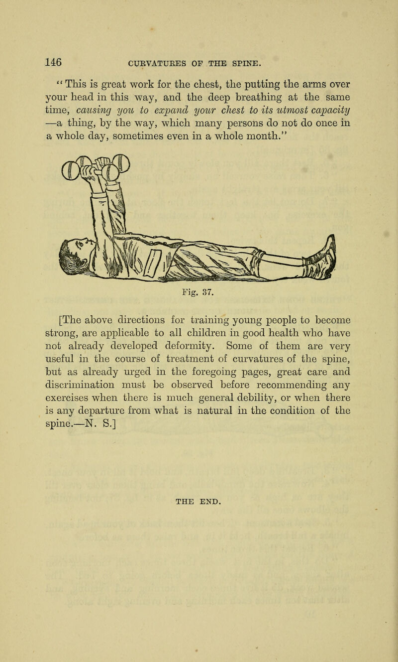  This is great work for the chest, the putting the arms over your head in this way, and the deep breathing at the same time, causing you to expand your chest to its utmost capacity —a thing, by the way, which many persons do not do once in a whole day, sometimes even in a whole month. Fig. 37. [The above directions for training young people to become strong, are applicable to all children in good health who have not already developed deformity. Some of them are very useful in the course of treatment of curvatures of the spine, but as already urged in the foregoing pages, great care and discrimination must be observed before recommending any exercises when there is much general debility, or when there is any departure from what is natural in the condition of the spine.—N. S.] THE END.