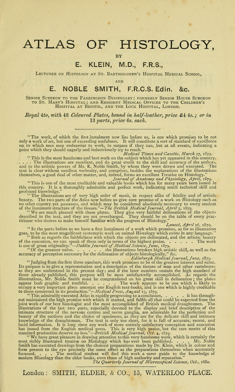ATLAS OF HISTOLOGY, BY E. KLEIN, M.D., F.R.S., Lecturer on Histology at St. Bartholomew's Hospital Medical School, and E. NOBLE SMITH, F.R.C.S. Edin. &c. Senior Surgeon to the Farringdon Dispensary ; formerly Senior House Surgeon to St. Mary's Hospital ; and Resident Medical Officer to the Children's Hospital at Bristol, and the Lock Hospital, London. Royal Ito, with 48 Coloured Plates, bound in half-leather, price &i 4s.; or in 13 parts, price 6s. each. The work, of which the first instalment now lies before us, is one which promises to be not only a work of art, but one of exceeding usefulness. It will constitute a sort of standard of excellence up to which men may endeavour to work, to surpass if they can, but at all events, indicating a point which they should eagerly and industriously try to reach. Medical Times and Gazette, March 17, 1879. This is the most handsome and best work on the subject which has yet appeared in this country. .... The illustrations are excellent, and do great credit to the skill and accuracy of the authors, and to the artistic powers of Mr. E. Noble Smith, by whom they were drawn and executed. The text is clear without needless verbosity, and comprises, besides the explanations of the illustrations themselves, a good deal of other matter, and, indeed, forms an excellent Treatise on Histology. Journal of Anatomy and Physiology, April, 1879. _ This is one of the most creditable and valuable books which has for many years been issued in this country. It is a thoroughly admirable and perfect work, indicating much technical skill and profound knowledge. The illustrations are of very high order of merit, in respect alike of fidelity and of artistic beauty. The two parts of the Atlas now before us give sure promise of a work on Histology such as no other country yet possesses, and which may be considered absolutely necessary to every student of the inanimate structure of the tissues.—The British Medical Journal, April 5, 1879. We are much pleased with these plates. They give very faithful delineations of the objects described in the text, and they are not overcharged. They should be on the table of every prac- titioner who desires to make himself familiar with the progress of Histology. Lancet, April 26, 1879. In the parts before us we have a first instalment of a work which promises, as far as illustration goes, to be the most magnificent systematic work on animal Histology which exists in any language. Both as regards the faithfulness with which the objects are delineated, and the artistic beauty of the execution, we can speak of them only in terms of the highest praise The work is one of great originality.—Dtiblin Journal of Medical Science, June, 1879. Of the greatest value the illustrations betoken high artistic skill, as well as the accuracy of perception necessary for the delineation of objects histologically, &c. Edinburgh Medical Journal, June, 1879. Judging from the first three numbers, this work promises to be of the greatest interest and value. Its purpose is to give a representation and a description of the tissues of man and other vertebrates as they are understood in the present day; and if the later numbers sustain the high standard of those already published, this purpose will be most satisfactorily accomplished. As regards the illustrations, Mr. Noble Smith must be congratulated on his great skill in delineation ; the plates appear both graphic and truthful The work appears to be one which is likely to occupy a very important place amongst our English text-books, and is one which is highly creditable to those concerned in its production.—Medical Press, August 13, 1879. This admirably executed Atlas is rapidly progressing to a conclusion, .... it has through- out maintained the high promise with which it started, and fulfils all that could be expected from the joint work of our best histologist and the most accomplished of British medical draughtsmen. The illustrations of the last two parts, especially devoted to the display and brief description of the intimate structure of the nervous centres and nerve ganglia, are admirable for the perfection and beauty of the sections and the choice of specimens, as they are for the delicate skill and intimate knowledge of the draughtsman. The text is only too short, for it is full of accurate, recent, and lucid information. It is long since any work of more entirely satisfactory conception and execution has issued from the English medical press. This is very high praise, but the rare merits of this standard production deserve no less.—British Medical Journal, Oct. 4, 1879. We have great pleasure in drawing attention to this very handsome work, which is certainly the most richly illustrated treatise on Histology which has ever been published. . . . Mr. Noble Smith has executed drawings from the choicest preparations made by Dr. Klein, which in colour and form present to the eye precisely the same effect as the preparations themselves when accurately focussed. . . . The medical student will find this work a surer guide to the knowledge of modern Histology than the older books, even those of high authority and reputation. The Quarterly Jozirnal of Microscopical Science, Oct., 1880.