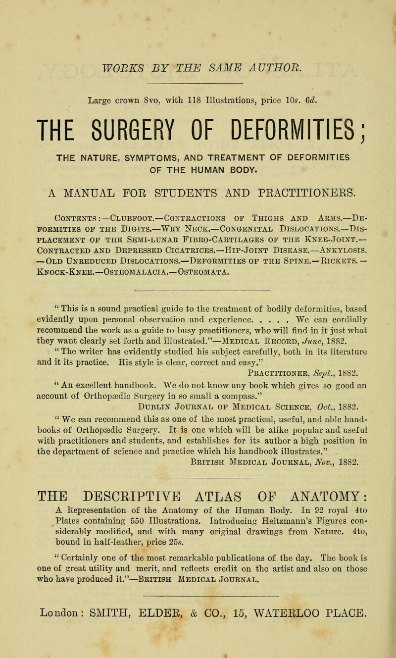 WOBKS BY THE SAME AUTHOR. Large crown 8vo, with 118 Illustrations, price 10s. 6d. THE SURGERY OF DEFORMITIES; THE NATURE, SYMPTOMS, AND TREATMENT OF DEFORMITIES OF THE HUMAN BODY. A MANUAL FOE STUDENTS AND PEACTITIONEES. Contents:—Clubfoot.—Contractions op Thighs and Arms.—De- formities of the Digits.—Wry Neck.—Congenital Dislocations.—Dis- placement of the Semi-lunar Fibro-Cartilages of the Knee-Joint.— Contracted and Depressed Cicatrices.—Hip-Joint Disease.—Ankylosis. —Old Unreduced Dislocations.—Deformities of the Spine.—Kickets.— Knock-Knee.—Osteomalacia.—Osteomata.  This is a sound practical guide to the treatment of bodily deformities, based evidently upon personal observation and experience We can cordially recommend the work as a guide to busy practitioners, who will find in it just what they want clearly set forth and illustrated.—Medical Kecord, June, 1882.  The writer has evidently studied his subject carefully, both in its literature and it its practice. His style is clear, correct and easy. Practitioner, Sept., 1882.  An excellent handbook. We do not know any book which gives so good an account of Orthopedic Surgery in so small a compass. Dublin Journal of Medical Science, Oct., 1882.  We can recommend this as one of the most practical, useful, and able hand- books of Orthopedic Surgery. It is one which will be alike popular and useful with practitioners and students, and establishes for its author a high position in the department of science and practice which his handbook illustrates. . British Medical Journal, Nov., 1882. THE DESCRIPTIVE ATLAS OF ANATOMY: A Kepresentation of the Anatomy of the Human Body. In 92 royal 4to Plates containing 550 Illustrations. Introducing Heitzmann's Figures con- siderably modified, and with, many original drawings from Nature. 4to, bound in half-leather, price 25s.  Certainly one of the most remarkable publications of the day. The book is one of great utility and merit, and reflects credit on the artist and also on those who have produced it.—British Medical Journal.