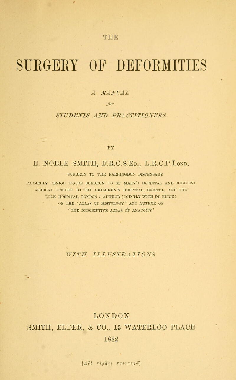 THE SURGERY OF DEFORMITIES A MANUAL for STUDENTS AND PRACTITIONERS BY E. NOBLE SMITH, E.R.C.S.Ed., L.R.C.P.Lond. SURGEON TO THE FARRINGDON DISPENSARY FORMERLY SENIOR HOUSE SURGEON TO ST MARY'S HOSPITAL AND RESIDENT MEDICAL OFFICER TO THE CHILDREN'S HOSPITAL, BRISTOL, AND THE LOCK HOSPITAL, LONDON : AUTHOR (JOINTLY WITH DR KLEIN) OF THE ' ATLAS OF HISTOLOGY ' AND AUTHOR OF • THE DESCRIPTIVE ATLAS OF ANATOMY ' WITH ILL USTR A TI0NS LONDON SMITH, ELDER, & CO., 15 WATERLOO PLACE 1882 [All rights reserved]