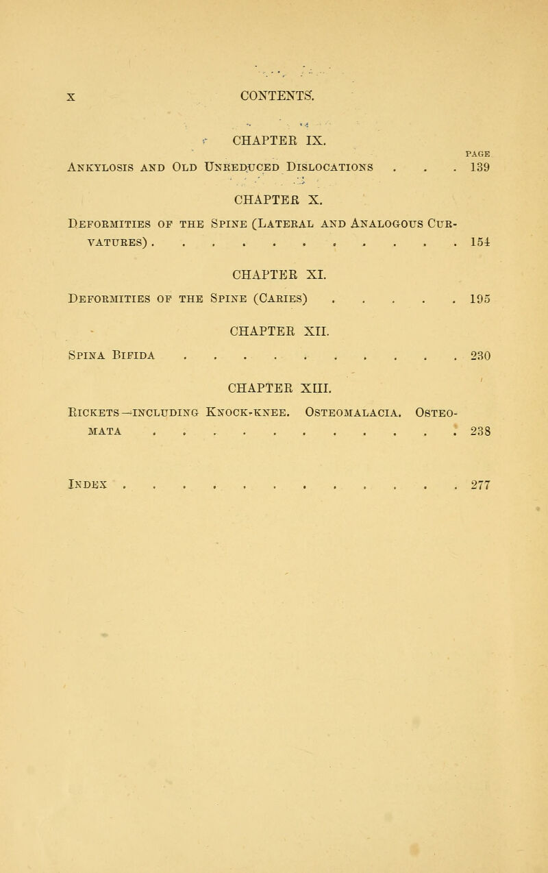 CHAPTEE IX. PAGE Ankylosis and Old Unreduced Dislocations . . . 139 CHAPTER X. Deformities op the Spine (Lateral and Analogous Cur- vatures) 154 CHAPTER XI. Deformities op the Spine (Caries) 195 CHAPTER XII. Spina Bifida 230 CHAPTER XUI. Rickets-^including Knock-knee. Osteomalacia. Osteo- mata 238 Index 277