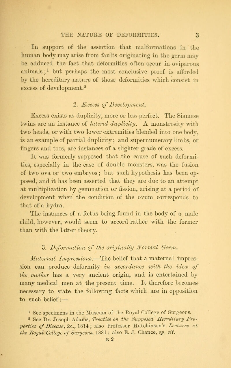 In support of the assertion that malformations in the human body may arise from faults originating in the germ may be adduced the fact that deformities often occur in oviparous animals;1 but perhaps the most conclusive proof is afforded by the hereditary nature of those deformities which consist in excess of development.2 2. Excess of Development. Excess exists as duplicity, more or less perfect. The Siamese twins are an instance of lateral duplicity. A monstrosity with two heads, or with two lower extremities blended into one body, is an example of partial duplicity; and supernumerary limbs, or lingers and toes, are instances of a slighter grade of excess. It was formerly supposed that the cause of such deformi- ties, especially in the case of double monsters, was the fusion of two ova or two embryos; but such hypothesis has been op- posed, and it has been asserted that they are due to an attempt at multiplication by gemmation or fission, arising at a period of development when the condition of the ovum corresponds to that of a hydra. The instances of a foetus being found in the body of a male child, however, would seem to accord rather with the former than with the latter theory. 3. Deformation of the originally Normal Germ. Maternal Impressions.—The belief that a maternal impres- sion can produce deformity in accordance with the idea of the mother has a very ancient origin, and is entertained by many medical men at the present time. It therefore becomes necessary to state the following facts which are in opposition to such belief:— 1 See specimens in the Museum of the Royal College of Surgeons. * See Dr. Joseph Adams, Treatise on the Supposed, Hereditary Pro- perties of Disease, &c, 1814 ; also Professor Hutchinson's Lectures at the Royal College of Surgeons, 1881; also E. J. Chance, op. cit. b2