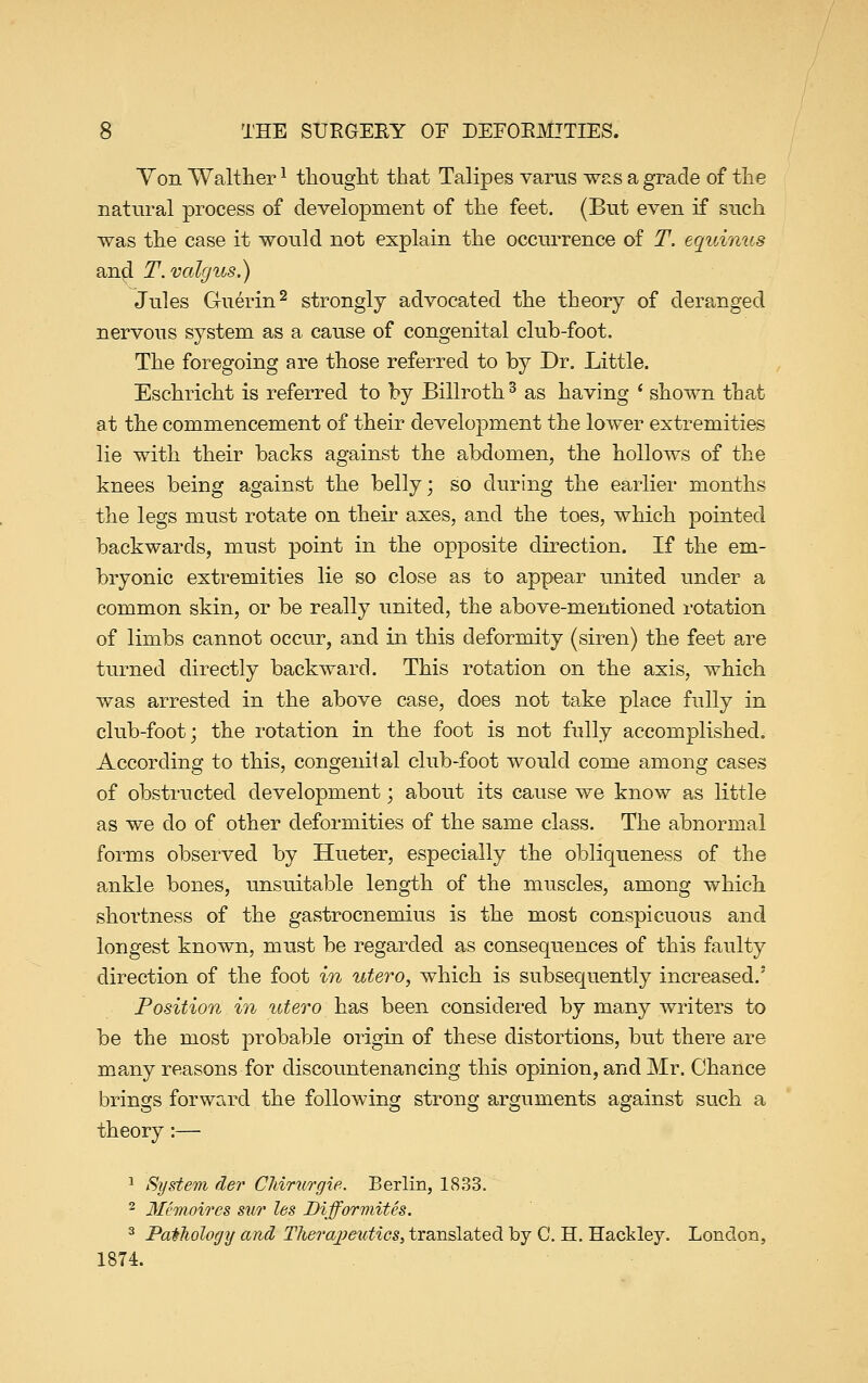 Yon VValtherl thought that Talipes varus was a grade of the natural process of development of the feet. (But even if such was the case it would not explain the occurrence of T. equinus and T. valgus.) Jules Guerin2 strongly advocated the theory of deranged nervous system as a cause of congenital club-foot. The foregoing are those referred to by Dr. Little. Eschricht is referred to by Billroth3 as having ' shown that at the commencement of their development the lower extremities lie with their backs against the abdomen, the hollows of the knees being against the belly; so during the earlier months the legs must rotate on their axes, and the toes, which pointed backwards, must point in the opposite direction. If the em- bryonic extremities lie so close as to appear united under a common skin, or be really united, the above-mentioned rotation of limbs cannot occur, and in this deformity (siren) the feet are turned directly backward. This rotation on the axis, which was arrested in the above case, does not take place fully in club-foot; the rotation in the foot is not fully accomplished. According to this, congenital club-foot would come among cases of obstructed development; about its cause we know as little as we do of other deformities of the same class. The abnormal forms observed by Hueter, especially the obliqueness of the ankle bones, unsuitable length of the muscles, among which shortness of the gastrocnemius is the most conspicuous and longest known, must be regarded as consequences of this faulty direction of the foot in utero, which is subsequently increased/ Position in utero has been considered by many writers to be the most probable origin of these distortions, but there are many reasons for discountenancing this opinion, and Mr. Chance brings forward the following strong arguments against such a theory:— 1 System der CMrurgie. Berlin, 1833. 2 Memoir e% sw les Biff or mites. 3 Pathology and Therapeutics, translated by C. H. Hackley. London, 1874.