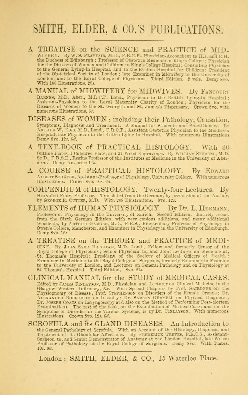 A TREATISE on the SCIENCE and PRACTICE of MID- WEPBRY. By W. S. Platfair. M.D., F.R.C.P.. Physician-Aceoucbenr to H.I. and R.H. the Duchess of Edinburgh ; Professor of Obstetric Medicine in King for the Diseases of Women and Children to King's College Hospital: Consulting Phj -ician to the General Lying-in Hospital, and to the Evelina Hospital for Children of the Obstetrical Society of London ; late Examiner in Midwifery to the Ui London, and to the Ro\al College of Physicians. Third Edition. 2 vols. Dem. - With 166 Illustrations, 2Ss. A MANUAL of MIDWIFERY for MID WIVES. By Fawcourt Barnes, M.D. Aber.. M.R.C.P. Loud.. Physician to the British Lying-in Hospital ; Assistant-Physician to the Royal Maternity Charity of London; Physician i Diseases of Women to the St. George's and St. James's Dispensary. Crown Svo. with numerous Hlustrations, 65. DISEASES of WOMEN : including their Pathology, Causation. Symptoms, Diagnosis and Treatment. A Manual for Students and Practitioner-. Arthur W. Edis, M.D. Lond., F.R.C.P., Assistant, Obstetric Physician to the Mid Hospital, late Physician to the British Lying-in Hospital. With' numerous Hlustr:.: Demy Svo. 125. 6d. A TEXT-BOOK of PRACTICAL HISTOLOGY. \Yith 30 Outline Plates. 1 Coloured Plate, and 27 Wood Engravings. By William Stirling. M.D. Se.D., F.R.S.E., Regius Professor of the Institutes of Medicine in the University of Aber- deen. Demy 4to. price 14*. A COURSE of PRACTICAL HISTOLOGY. By Edwaed At bert Schaeer, Assist an t -Prof essor of Physiology, University College. With numerous Illustrations. Crown Svo. 10*. 6d. COMPENDIUM of HISTOLOGY. Twenty-four Lectures. By Heixrich Fret, Professor. Translated from the German, by permission of the Author, by George R. Cutter, M.T). With 208 Illustrations. Svo. 12.«. ELEMENTS of HUMAN PHYSIOLOGY. By Dr. L. Hermann, Professor of Physiology in the TJniver-ity of Zurich. Second Edition. Entirely recast from the Sixth German Edition, with very copious additions, and many additional Woodcuts, by Arthur Gamgee. M.D.. F.R.S.. Bra^kenbury Professor of Physiology in Owen's College, Manchester, and Examiner in Physiology in the University of Edinburgh. Demy Svo. 16,?. A TREATISE on the THEORY and PRACTICE of MEDI- GENE. By John Ster Bristowe, M.D. Lond., Fellow and formerly Censor of the Royal College of Physicians; Senior Physician to, and Joint-Lecturer on Medicine at. St. Thomas's Hospital; President of the Society of Medical Officers or Health: Examiner in Medicine to the Royal CoUege of Surgeons, formerly Examiner in Medicine to the University of London, and Lecturer on General Patholoev and on Physiology at St. Thomas's Hospital. Third Edition. Svo. 21.?. CLINICAL MANUAL for the STUDY of MEDICAL CASES, Edited by Jambs Fixlaysox, M.D., Physician and Lecturer on Clinical Medicine in the Glasgow Western Infirmary, &c. With Special Chapters by Prof. Gairdxer on the Physiognomy of Disease ; Prof. Stephenson on Disorders of the Female Organs ; Dr. Alexander Robertson on Insanity: Dr. Samson Gemjtell on Physical Diagnosis : Dr. Joseph Coats on Laryngoscopy ard also on the Method tf Performing Post-ilorteni Examinati ns. The rest of the book, on the Examination of Medical Cases and on the Symptoms of Disorder in the Various Systems, is by Dr. Ftxlatsox. With numerous Illustrations. Cro vn Svo. 12s. 6d. SCROFULA and its GLAND DISEASES. An Introduction to the General Pathology of Scrofula. With an Account of the Histology. Diagnosis, and Treatment of its Glandular Affections. By Frederick Treves. F.R.C.S.. Assistant- Surgeon to, and Senior Demonstrator of Anatomy at tt e London Hospital, late Wilson Professor of Fatholosv at the Royal College of Surgeons. Demv Sro. With Plates. 10s. 6d. '