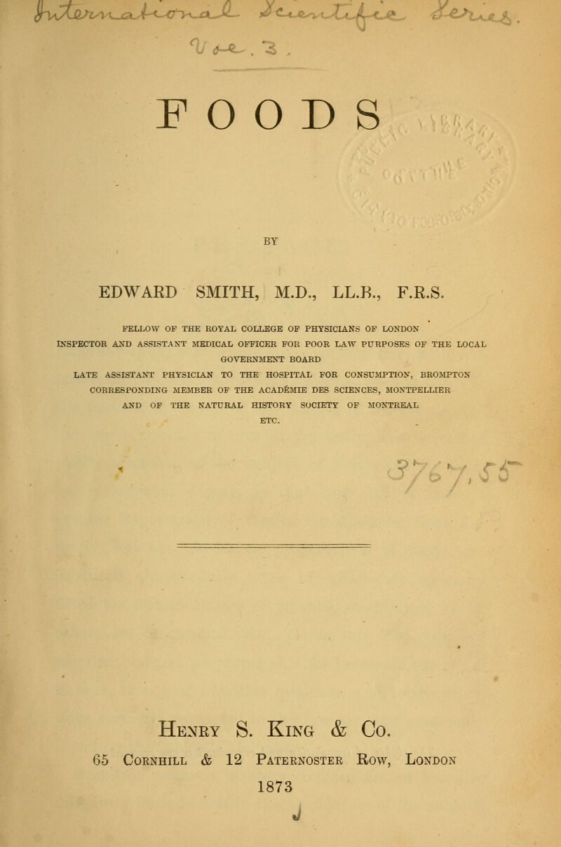 Sl/Ctj2/iyi^t..,jC3t.4-<-'<^^ f^^-t-J^-^-i-X^Jr-^J^^ ^L^^^^VuL^ 0^ . *^ FOODS BY EDWARD SMITH, M.D., LL.R., F.R.S. FELLOW OP THE ROYAL COLLEGE OP PHYSICIANS OP LONDON INSPECTOR AND ASSISTANT MEDICAL OPFICER FOR POOR LAW PURPOSES OF THE LOCAL GOVERNMENT BOARD LATE ASSISTANT PHYSICIAN TO THE HOSPITAL FOR CONSUMPTION, BROMPTON CORRESPONDING MEMBER OF THE ACADEMIE DES SCIENCES, MONTPELLIER AND OF THE NATURAL HISTORY SOCIETY OF MONTREAL ETC. C?/b7,sf6 Henry S. King & Co. 65 CoRNHiLL & 12 Pateenoster Row, London 1873 J