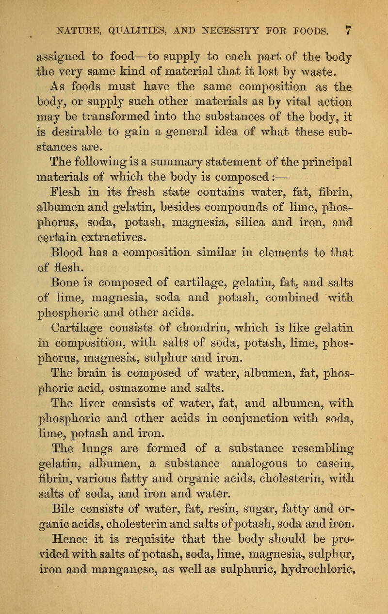 assigned to food—to supply to each, part of the body the very same kind of material that it lost by waste. As foods must have the same composition as the body, or supply such other materials as by vital action may be transformed into the substances of the body, it is desirable to gain a general idea of what these sub- stances are. The following is a summary statement of the principal materials of which the body is composed:— Flesh in its fresh state contains water, fat, fibrin, alb amen and gelatin, besides compounds of lime, phos- phorus, soda, potash, magnesia, silica and iron, and certain extractives. Blood has a composition similar in elements to that of flesh. Bone is composed of cartilage, gelatin, fatj and salts of lime, magnesia, soda and potash, combined with phosphoric and other acids. Cartilage consists of chondrin, which is like gelatin in composition, with salts of soda, potash, lime, phos- phorus, magnesia, sulphur and iron. The brain is composed of water, albumen, fat, phos- phoric acid, osmazome and salts. The liver consists of water, fat, and albumen, with phosphoric and other acids in conjunction with soda, lime, potash and iron. The lungs are formed of a substance resembling- gelatin, albumen, a substance analogous to casein, fibrin, various fatty and organic acids, cholesterin, with salts of soda, and iron and water. Bile consists of water, fat, resin, sugar, fatty and or- ganic acids, cholesterin and salts of potash, soda and iron. Hence it is requisite that the body should be pro- vided with salts of potash, soda, lime, magnesia, sulphur, iron and manganese, as well as sulphuric, hydrochloric.
