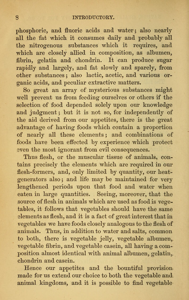 pliosplioric, and fluoric acids and water; also nearly all the fat which it consumes daily and probably all the nitrogenous substances which it requires, and which are closely allied in composition, as albumen, fibrin, gelatin and chondrin. It can produce sugar rapidly and largely, and fat slowly and sparely, from other substances; also lactic, acetic, and various or- ganic acids, and peculiar extractive matters. So great an array of mysterious substances might well prevent us from feeding ourselves or others if the selection of food depended solely upon our knowledge and judgment; but it is not so, for indej)endently of the aid derived from our appetites, there is the great advantage of having foods which contain a proportion of nearly all these elements; and combinations of foods have been effected by experience which protect even the most ignorant from evil consequences. Thus flesh, or the muscular tissue of animals, con- tains precisely the elements which are required in our flesh-formers, and, only limited by quantity, our heat- generators also; and life may be maintained for very lengthened periods upon that food and water when eaten in large quantities. Seeing, moreover, that the source of flesh in animals which are used as food is vege- tables, it follows that vegetables should have the same elements as flesh, and it is a fact of great interest that in vegetables we have foods closely analogous to the flesh of animals. Thus, in addition to water and salts, common to both, there is vegetable jelly, vegetable albumen,, vegetable fibrin, and vegetable casein, all having a com- position almost identical with animal albumen, gelatin,, chondrin and casein. Hence our appetites and the bountiful provision, made for us extend our choice to both the vegetable and. animal kingdoms, and it is possible to find vegetable