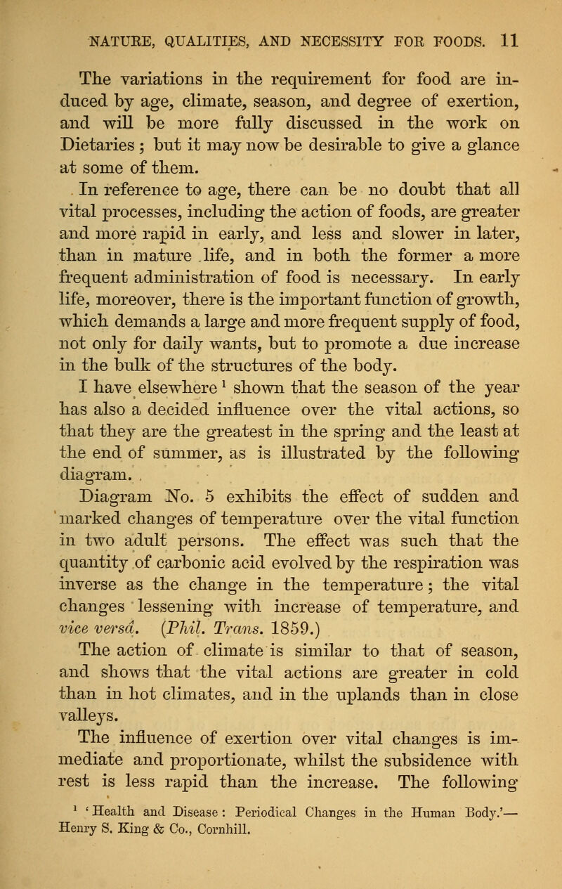 The variations in tlie requirement for food are in- duced by age, climate, season, and degree of exertion, and wiU be more fully discussed in tbe work on Dietaries; but it may now be desirable to give a glance at some of them. In reference to age, tbere can be no doubt tbat all vital processes, including the action of foods, are greater and more rapid in early, and less and slower in later, than in mature life, and in both the former a more frequent administration of food is necessary. In early life, moreover, there is the important fanction of growth, which demands a large and more frequent supply of food, not only for daily wants, but to promote a due increase in the bulk of the structures of the body. I have elsewhere ^ shown that the season of the year has also a decided influence over the vital actions, so that they are the greatest in the spring and the least at the end of summer, as is illustrated by the following diagram. . Diagram 'No. 5 exhibits the effect of sudden and ' marked changes of temperature over the vital function in two adult persons. The effect was such that the quantity of carbonic acid evolved by the respiration was inverse as the change in the temperature; the vital changes lessening with increase of temperature, and vice versa. {Phil. Trans. 1859.) The action of climate is similar to that of season, and shows that the vital actions are greater in cold than in hot climates, and in the uplands than in close valleys. The influence of exertion over vital changes is im- mediate and proportionate, whilst the subsidence with rest is less rapid than the increase. The following ^ ' Health and Disease : Periodical Changes in the Human Body.'— Henry S. King & Co., Cornhill.