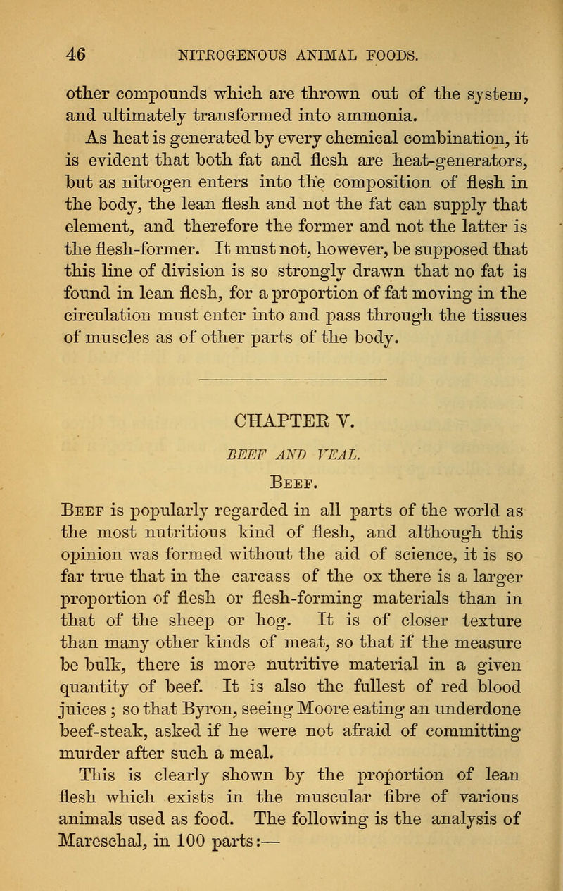 other compounds which are thrown out of the system, and ultimately transformed into ammonia. As heat is generated by every chemical combination, it is evident that both fat and flesh are heat-generators, but as nitrogen enters into the composition of flesh in the body, the lean flesh and not the fat can supply that element, and therefore the former and not the latter is the flesh-former. It must not, however, be supposed that this line of division is so strongly drawn that no fat is found in lean flesh, for a proportion of fat moving in the circulation must enter into and pass through the tissues of muscles as of other parts of the body. CHAPTEE V. BEEF AND VEAL. Beef. Beef is popularly regarded in all parts of the world as the most nutritious kind of flesh, and although this opinion was formed without the aid of science, it is so far true that in the carcass of the ox there is a larger proportion of flesh or flesh-forming materials than in that of the sheep or hog. It is of closer texture than many other kinds of meat, so that if the measure be bulk, there is more nutritive material in a given quantity of beef. It is also the fullest of red blood juices ; so that B3^ron, seeing Moore eating an underdone beef-steak, asked if he were not afraid of committing murder after such a meal. This is clearly shown by the proportion of lea,n flesh which exists in the muscular fibre of various animals used as food. The following is the analysis of Mareschal, in 100 parts:—