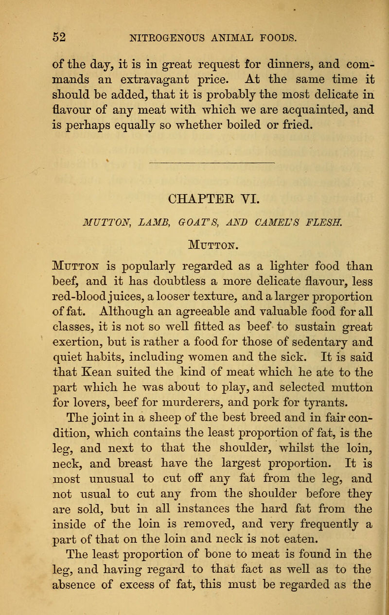 of tlie day, it is in great request for dinners, and com- mands an extravagant price. At tlie same time it should be added, that it is probably the most delicate in flavour of any meat with which we are acquainted, and is perhaps equally so whether boiled or fried. CHAPTEE YI. MUTTON, LAMB, GOATS, AND CAMEL'S FLESH. Mutton. Mutton is popularly regarded as a lighter food than beef, and it has doubtless a more delicate flavour, less red-blood juices, a looser texture, and a larger proportion of fat. Although an agreeable and valuable food for all classes, it is not so well fitted as beef to sustain great exertion, but is rather a food for those of sedentary and quiet habits, including women and the sick. It is said that Kean suited the kind of meat which he ate to the part which he was about to play, and selected mutton for lovers, beef for murderers, and pork for tyrants. The joint in a sheep of the best breed and in fair con- dition, which contains the least proportion of fat, is the leg, and next to that the shoulder, whilst the loin, neck, and breast have the largest proportion. It is most unusual to cut off any fat from the leg, and not usual to cut any from the shoulder before they are sold, but in all instances the hard fat from the inside of the loin is removed, and very frequently a part of that on the loin and neck is not eaten. The least proportion of bone to meat is found in the leg, and having regard to that fact as well as to the absence of excess of fat, this must be regarded as the