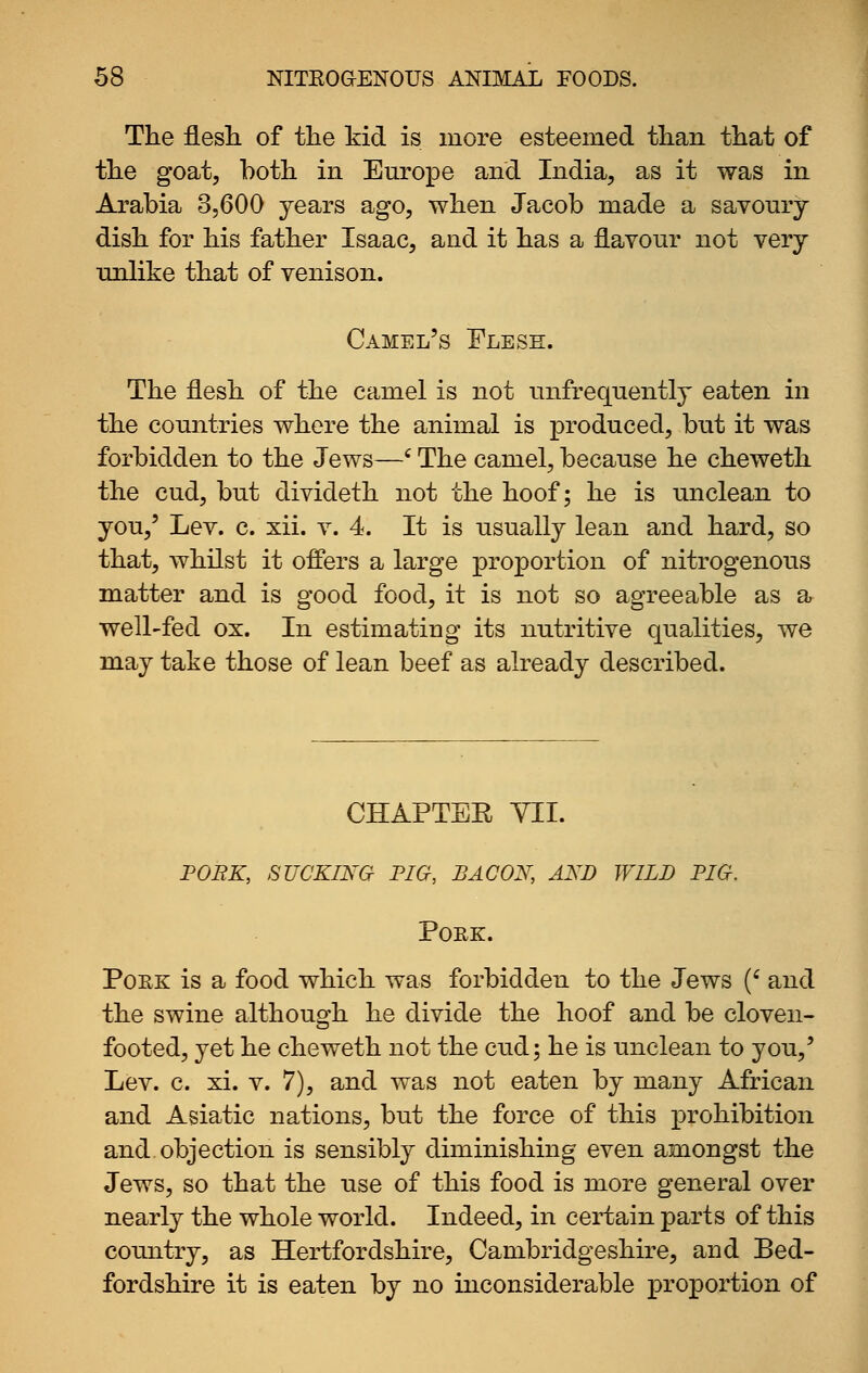 The flesL. of the kid is more esteemed than that of the goat, both in Europe and India, as it was in Arabia 3,600 years ago, when Jacob made a savoury dish for his father Isaac, and it has a flavour not very unlike that of venison. Camel's Flesh. The flesh of the camel is not unfrequently eaten in the countries where the animal is produced, but it was forbidden to the Jews—' The camel, because he cheweth the cud, but divideth not the hoof; he is unclean to you,' Lev. c. xii. v. 4. It is usually lean and hard, so that, whilst it offers a large proportion of nitrogenous matter and is good food, it is not so agreeable as a well-fed ox. In estimating its nutritive qualities, we may take those of lean beef as already described. CHAPTER YII. FOBK, SUCKING FIG, BACON, AND IVILD PIG. Pork. PoEK is a food which was forbidden to the Jews (' and the swine although he divide the hoof and be cloven- footed, yet he cheweth not the cud; he is unclean to you,' Lev. c. xi. V. 7), and was not eaten by many African and Asiatic nations, but the force of this prohibition and. objection is sensibly diminishing even amongst the Jews, so that the use of this food is more general over nearly the whole world. Indeed, in certain parts of this comitry, as Hertfordshire, Cambridgeshire, and Bed- fordshire it is eaten by no inconsiderable proportion of