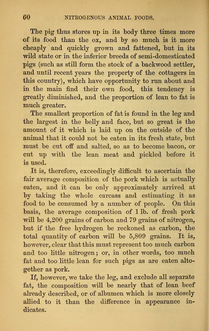 The pig thus stores np in its body three times more of its food than the ox, and by so much is it more cheaply and quickly grown and fattened, but in its wild state or in the inferior breeds of semi-domesticated pigs (such as still form the stock of a backwood settler, and until recent years the property of the cottagers in this country), which have opportunity to run about and in the main find their own food, this tendency is greatly diminished, and the proportion of lean to fat is much greater. The smallest proportion of fat is found in the leg and the largest in the belly and face, but so great is the amount of it which is laid up on the outside of the animal that it could not be eaten in its fresh state, but must be cut off and salted, so as to become bacon, or cut up with the lean meat and pickled before it is used. It is, therefore, exceedingly difficult to ascertain the fair average composition of the pork which is actually eaten, and it can be only approximately arrived at by taking the whole carcass and estimating it as food to be consumed by a number of people. On this basis, the average composition of 1 lb. of fresh pork will be 4,200 grains of carbon and 79 grains of nitrogen, but if the free hydrogen be reckoned as carbon, the total quantity of carbon will be 5,809 grains. It is, however, clear that this must represent too much carbon and too little nitrogen; or, in other words, too much fat and too little lean for such pigs as are eaten alto- gether as pork. If, however, we take the leg, and exclude all separate fat, the composition will be nearly that of lean beef already described, or of albumen which is more closely allied to it than the difference in appearance in- dicates.