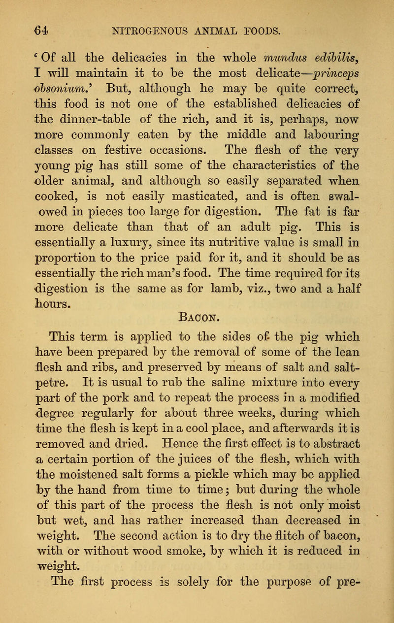 ' Of all the delicacies in the whole mundus edihilis, I will maintain it to be the most delicate—princess ohsoniumJ* But, although he may be quite correct, this food is not one of the established delicacies of the dinner-table of the rich, and it is, perhaps, now more commonly eaten by the middle and labouring classes on festive occasions. The flesh of the very young pig has still some of the characteristics of the older animal, and although so easily separated when cooked, is not easily masticated, and is often gwal- owed in pieces too large for digestion. The fat is far more delicate than that of an adult pig. This is essentially a luxury, since its nutritive value is small in proportion to the price paid for it, and it should be as essentially the rich man's food. The time required for its •digestion is the same as for lamb, viz., two and a half hours. Bacon. This term is applied to the sides of the pig which have been prepared by the removal of some of the lean flesh and ribs, and preserved by means of salt and salt- petre. It is usual to rub the saline mixture into every part of the pork and to repeat the process in a modified degree regularly for about three weeks, during which time the flesh is kept in a cool place, and afterwards it is removed and dried. Hence the first effect is to abstract a certain portion of the juices of the flesh, which with the moistened salt forms a pickle which may be applied by the hand from time to time; but during the whole of this part of the process the flesh is not only moist but wet, and has rather increased than decreased in weight. The second action is to dry the flitch of bacon, with or without wood smoke, bv which it is reduced in weight. The first process is solely for the purpose of pre-