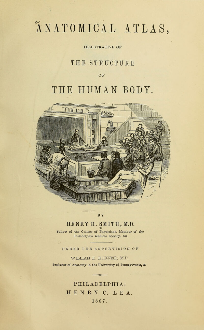 ANATOMICAL ATLAS, ILLUSTRATIVE UF THE STRUCTURE OF THE HUMAN BODY. BY HENRY H. SMITH, M.D. ■>■ FellOT^T- of the College of Physicians, Memter of the Philadelphia Medical Society, &;c. UNDER TEE SUPERVISION OT 'WILLL^O^ E. HORKER, M.D., Piwfcssor of Anatomy in the University of Pennsylvania, to PHILADELPHIA: HENRY C. LEA. 1867.