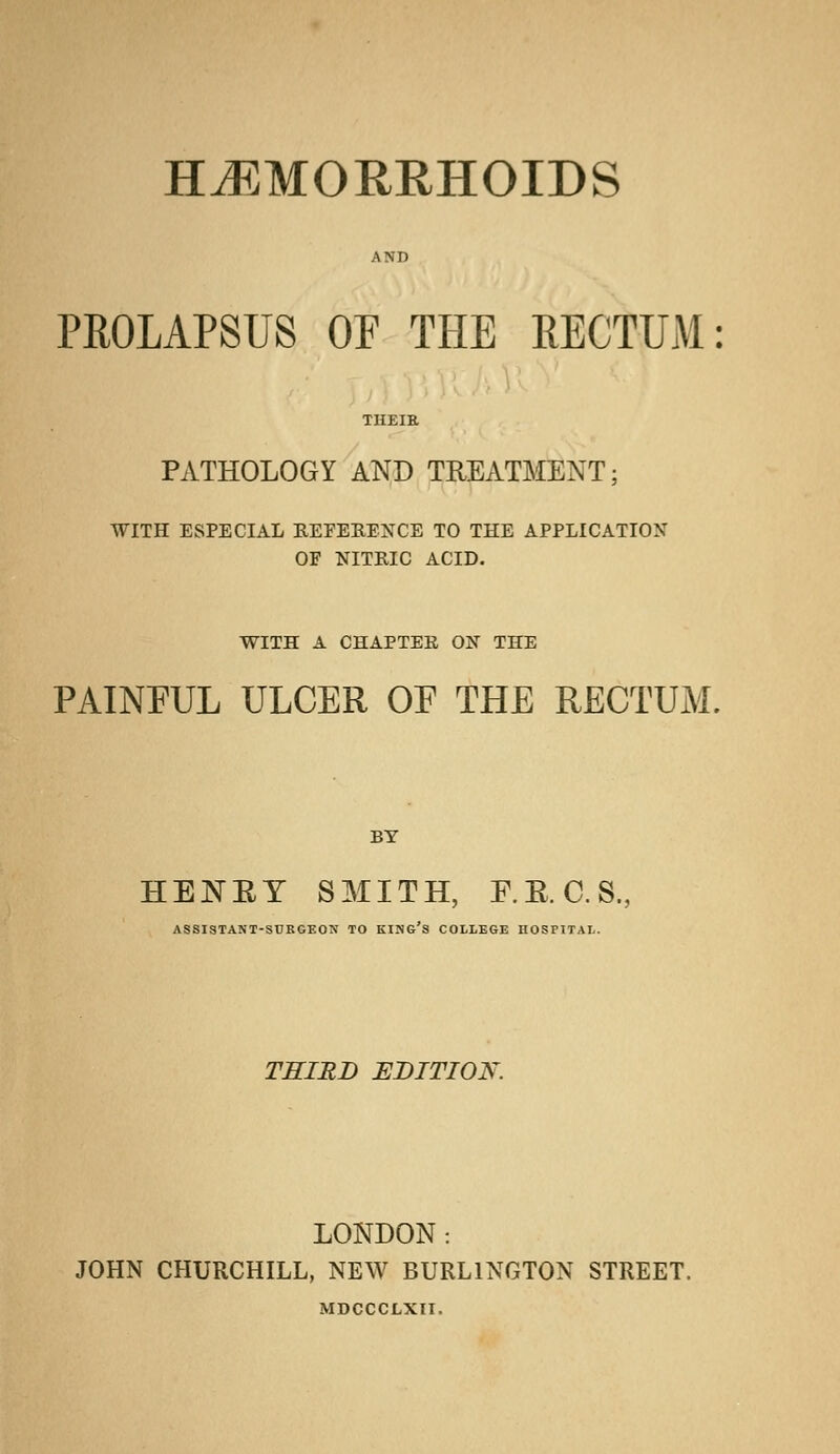 HEMORRHOIDS AND PROLAPSUS OP THE RECTUM: THEIR PATHOLOGY AND TREATMENT; WITH ESPECIAL REFERENCE TO THE APPLICATION OF NITRIC ACID. WITH A CHAPTEK ON THE PAINFUL ULCER OF THE RECTUM, BY HENET SMITH, F.B.C.S., ASSISTANT-SURGEON TO KING'S COLLEGE HOSPITAL. THIRD EDITION. LONDON: JOHN CHURCHILL, NEW BURLINGTON STREET. MDCCCLXII.