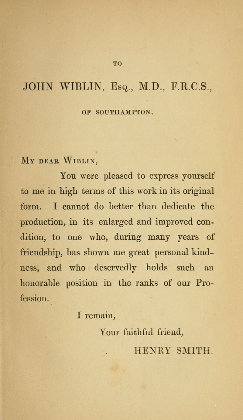 JOHN WIBLIN, Esq., M.D., F.R.C.S. OF SOUTHAMPTON. My dear Wiblin, You were pleased to express yourself to me in high terms of this work in its original form. I cannot do better than dedicate the production, in its enlarged and improved con- dition, to one who, during many years of friendship, has shown me great personal kind- ness, and who deservedly holds such an honorable position in the ranks of our Pro- fession. I remain, Your faithful friend, HENRY SMITH.