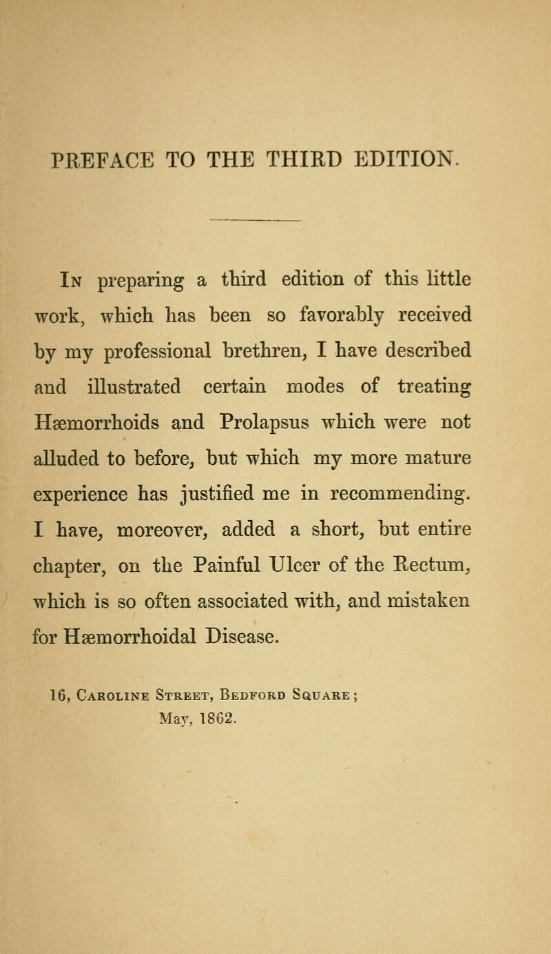In preparing a third edition of this little work, which has been so favorably received by my professional brethren, I have described and illustrated certain modes of treating Haemorrhoids and Prolapsus which were not alluded to before, but which my more mature experience has justified me in recommending. I have, moreover, added a short, but entire chapter, on the Painful Ulcer of the Rectum, which is so often associated with, and mistaken for Hemorrhoidal Disease. 16, Caroline Street, Bedford Square; May, 1862.