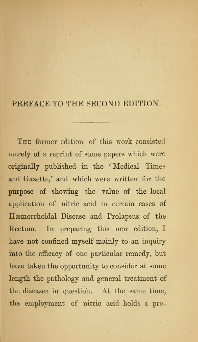 The former edition of this work consisted merely of a reprint of some papers which were originally published in the c Medical Times and Gazette/ and which were written for the purpose of showing the value of the local application of nitric acid in certain cases of Hemorrhoidal Disease and Prolapsus of the Rectum. In preparing this new edition, I have not confined myself mainly to an inquiry into the efficacy of one particular remedy, but have taken the opportunity to consider at some length the pathology and general treatment of the diseases in question. At the same time, the employment of nitric acid holds a pro-