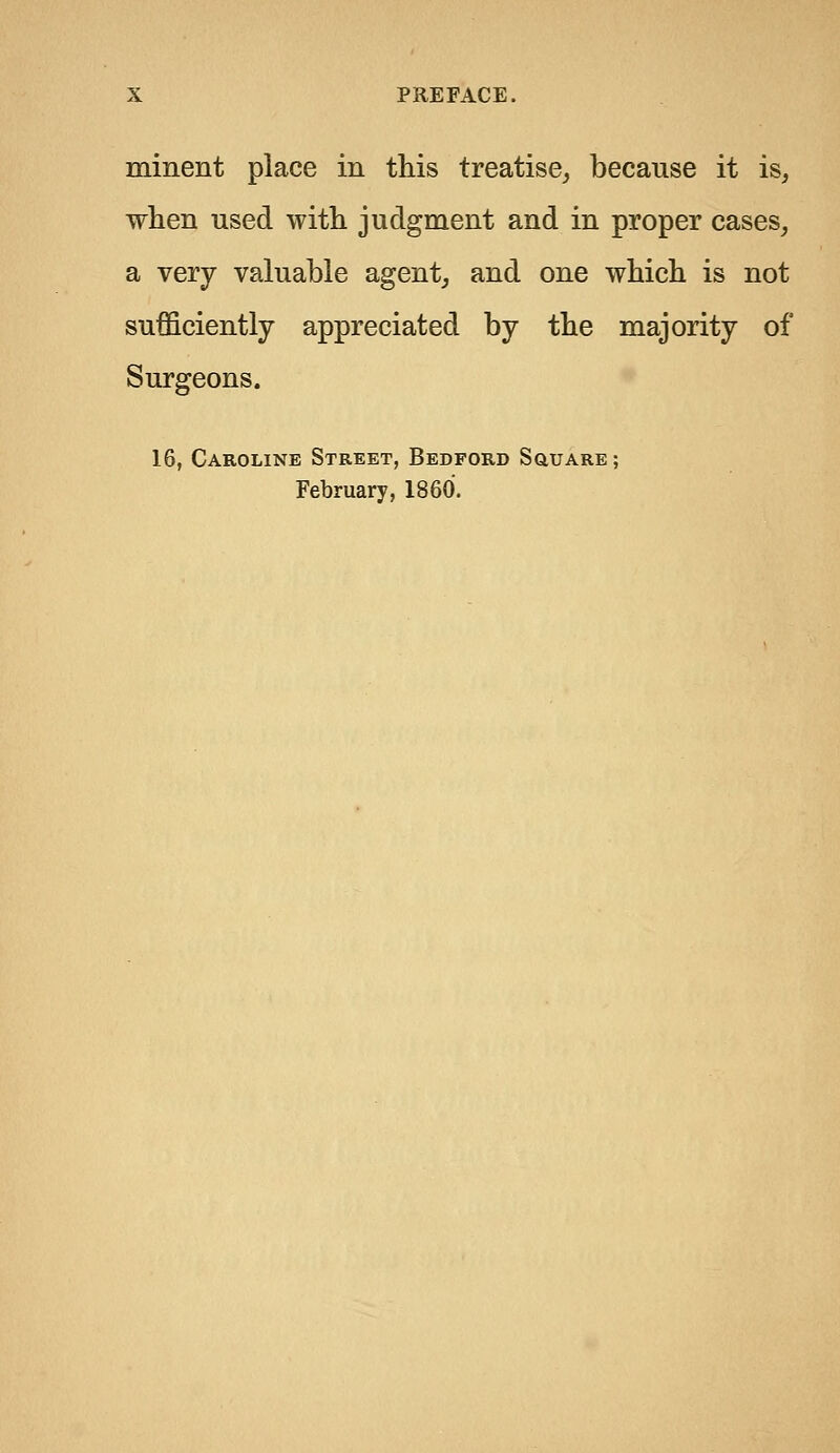 minent place in this treatise, because it is, when used with judgment and in proper cases, a very valuable agent, and one which is not sufficiently appreciated by the majority of Surgeons. 16, Caroline Street, Bedford Square; February, I860.