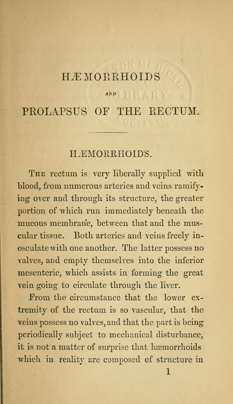 HEMORRHOIDS AND PROLAPSUS OF THE RECTUM. HAEMORRHOIDS. The rectum is very liberally supplied with blood, from numerous arteries and veins ramify- ing over and through its structure, the greater portion of which run immediately beneath the mucous membrane, between that and the mus- cular tissue. Both arteries and veins freely in- osculate with one another. The latter possess no valves, and empty themselves into the inferior mesenteric, which assists in forming the great vein going to circulate through the liver. Prom the circumstance that the lower ex- tremity of the rectum is so vascular, that the veins possess no valves, and that the part is being periodically subject to mechanical disturbance, it is not a matter of surprise that haemorrhoids which in reality are composed of structure in