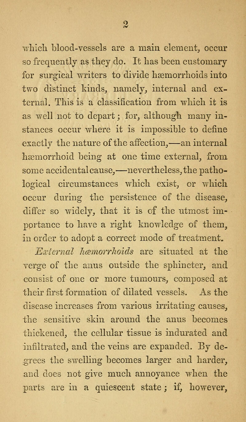 which blood-vessels are a main element, occur so frequently as they do. It has been customary for surgical writers to divide haemorrhoids into two distinct kinds, namely, internal and ex- ternal. This is a classification from which it is as well not to depart; for, although many in- stances occur where it is impossible to define exactly the nature of the affection,—an internal hemorrhoid being at one time external, from some accidental cause,—nevertheless, the patho- logical circumstances which exist, or which occur during the persistence of the disease, differ so widely, that it is of the utmost im- portance to have a right knowledge of them, in order to adopt a correct mode of treatment. External /Hemorrhoids are situated at the verge of the anus outside the sphincter, and consist of one or more tumours, composed at their first formation of dilated vessels. As the disease increases from various irritating causes, the sensitive skin around the anus becomes thickened, the cellular tissue is indurated and infiltrated, and the veins are expanded. By de- grees the swelling becomes larger and harder, and does not give much annoyance when the parts are in a quiescent state; if, however,