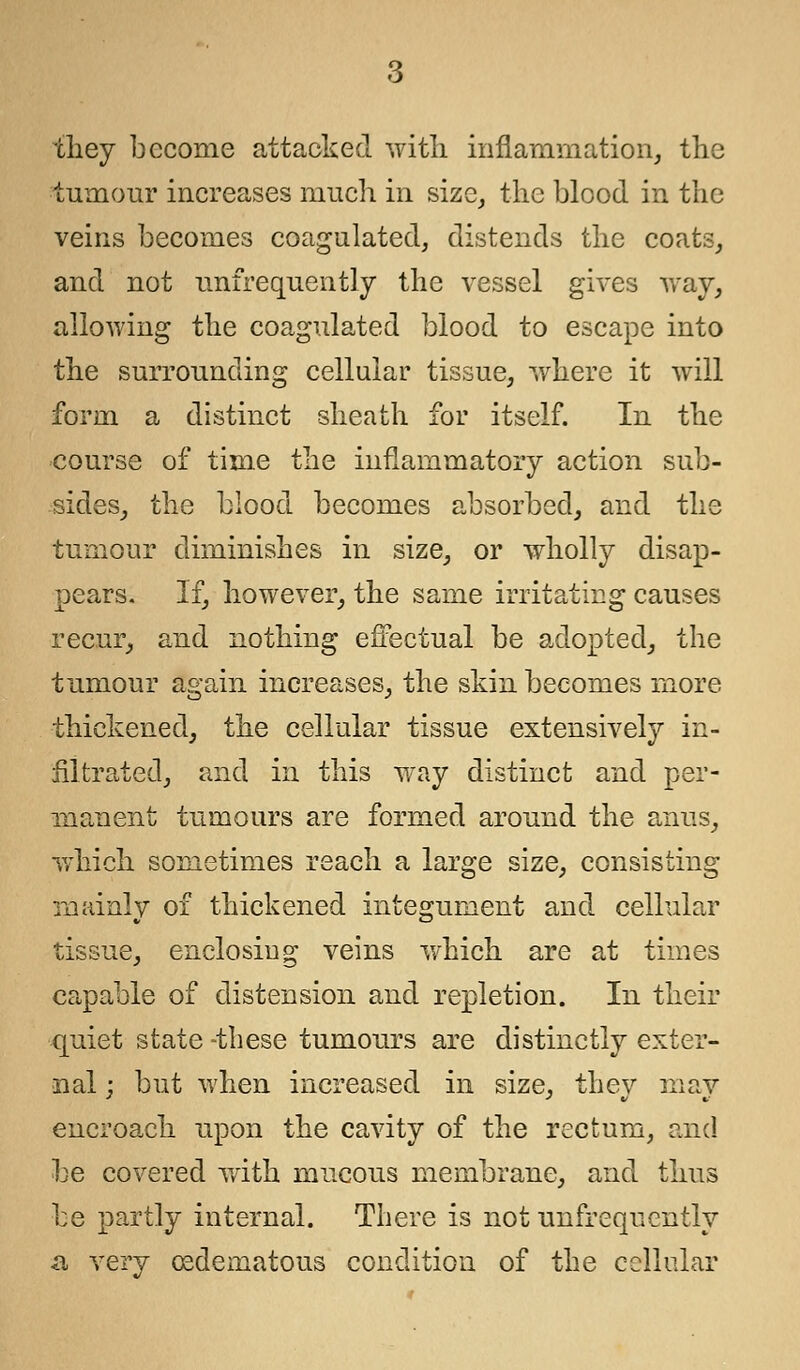 they become attacked with inflammation, the tumour increases much in size, the blood in the veins becomes coagulated, distends the coats, and not unfrequently the vessel gives way, allowing the coagulated blood to escape into the surrounding cellular tissue, where it will form a distinct sheath for itself. In the course of time the inflammatory action sub- sides, the blood becomes absorbed, and the tumour diminishes in size, or wholly disap- pears. If, however, the same irritating causes recur, and nothing effectual be adopted, the tumour again increases, the skin becomes more thickened, the cellular tissue extensively in- filtrated, and in this way distinct and per- manent tumours are formed around the anus, which sometimes reach a large size, consisting mainly of thickened integument and cellular tissue, enclosing veins which are at times capable of distension and repletion. In their quiet state -these tumours are distinctly exter- nal ; but when increased in size, they may encroach upon the cavity of the rectum, and be covered with mucous membrane, and thus be partly internal. There is not unfrequently a very osdematous condition of the cellular