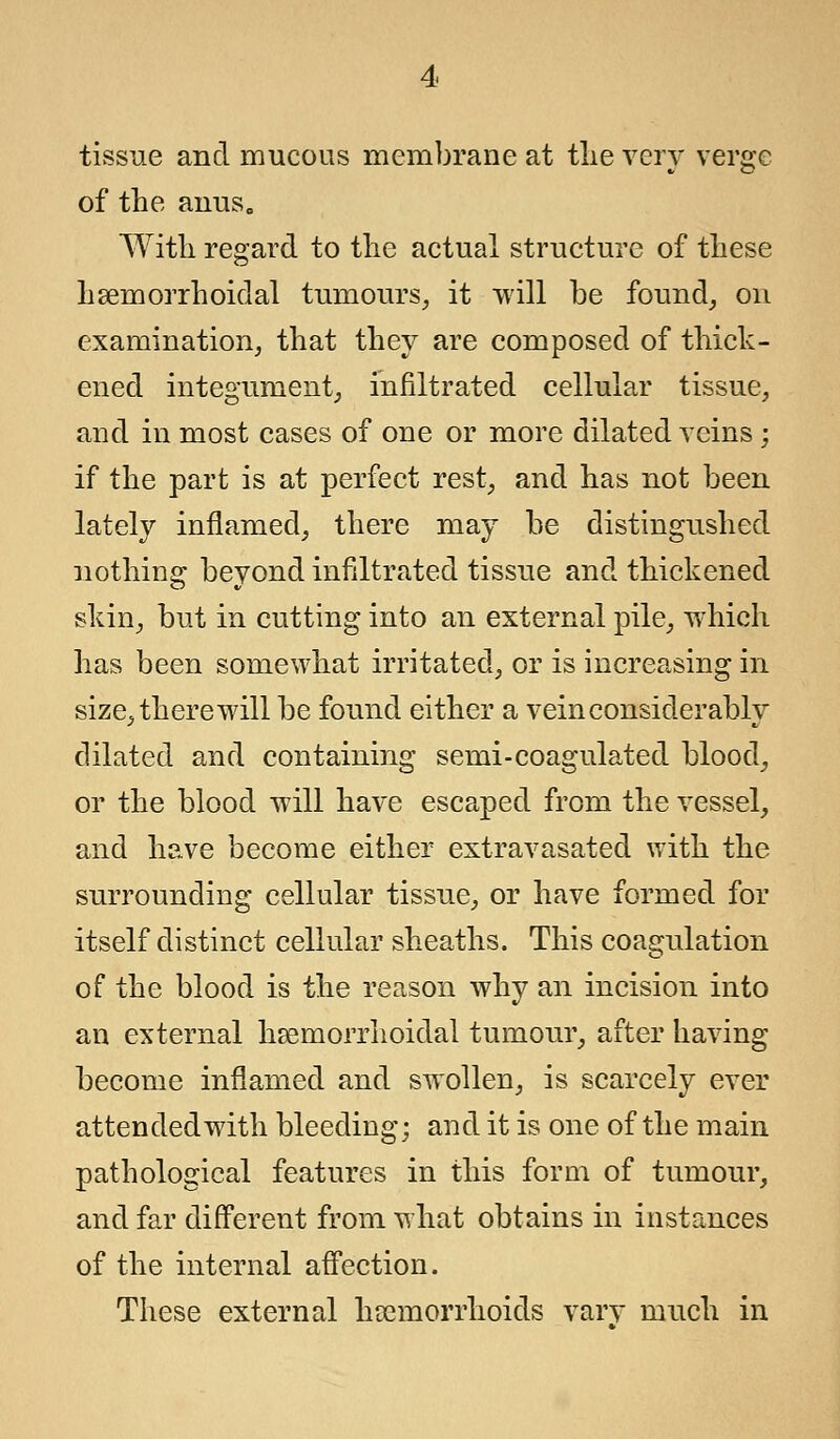 tissue and mucous membrane at the very verge of the anus„ With regard to the actual structure of these haemorrhoidal tumours, it will be found, on examination, that they are composed of thick- ened integument, infiltrated cellular tissue, and in most cases of one or more dilated veins; if the part is at perfect rest, and has not been lately inflamed, there may be distinguished nothing beyond infiltrated tissue and thickened skin, but in cutting into an external pile, which has been somewhat irritated, or is increasing in size, there will be found either a vein considerably dilated and containing semi-coagulated blood, or the blood will have escaped from the vessel, and have become either extravasated with the surrounding cellular tissue, or have formed for itself distinct cellular sheaths. This coagulation of the blood is the reason why an incision into an external hemorrhoidal tumour, after having become inflamed and swollen, is scarcely ever attended with bleeding; and it is one of the main pathological features in this form of tumour, and far different from what obtains in instances of the internal affection. These external haemorrhoids vary much in