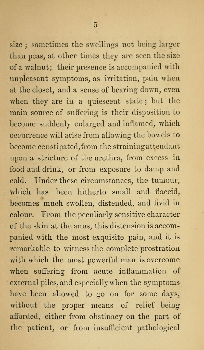 size ; sometimes the swellings not being larger than peas, at other times they are seen the size of a walnut; their presence is accompanied with unpleasant symptoms, as irritation, pain when at the closet, and a sense of bearing down, even when they are in a quiescent state; but the main source of suffering is their disposition to become suddenly enlarged and inflamed, which occurrence will arise from allowing the bowels to become constipated,from the strainingattendant upon a stricture of the urethra, from excess in food and drink, or from exposure to damp and cold. Under these circumstances, the tumour, which has been hitherto small and flaccid, becomes much swollen, distended, and livid in colour. From the peculiarly sensitive character of the skin at the anus, this distension is accom- panied with the most exquisite pain, and it is remarkable to witness the complete prostration with which the most powerful man is overcome when suffering from acute inflammation of external, piles, and especially when the symptoms have been allowed to go on for some days, without the proper - means of relief being afforded, either from obstinacy on the part of the patient, or from insufficient pathological