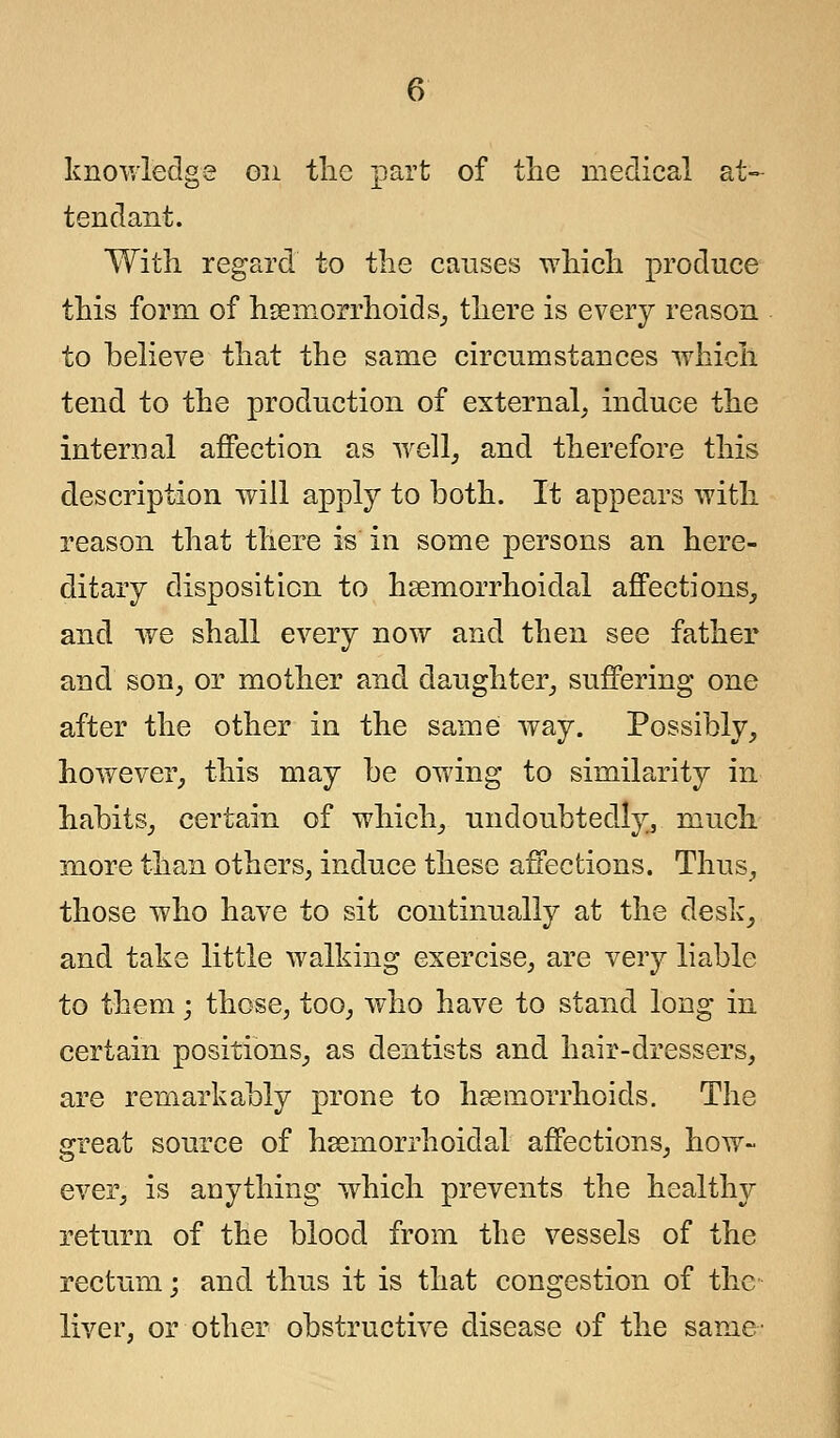 knowledge on the part of the medical at- tendant. With regard to the causes which produce this form of hemorrhoids, there is every reason to believe that the same circumstances which tend to the production of external, induce the internal affection as well, and therefore this description will apply to both. It appears with reason that there is in some persons an here- ditary disposition to heemorrhoidal affections, and we shall every now and then see father and son, or mother and daughter, suffering one after the other in the same way. Possibly, however, this may be owing to similarity in habits, certain of which, undoubtedly, much more than others, induce these affections. Thus, those who have to sit continually at the desk, and take little walking exercise, are very liable to them; those, too, who have to stand long in certain positions, as dentists and hair-dressers, are remarkably prone to haemorrhoids. The great source of hemorrhoidal affections, how- ever, is anything which prevents the healthy return of the blood from the vessels of the rectum; and thus it is that congestion of the liver, or other obstructive disease of the same-