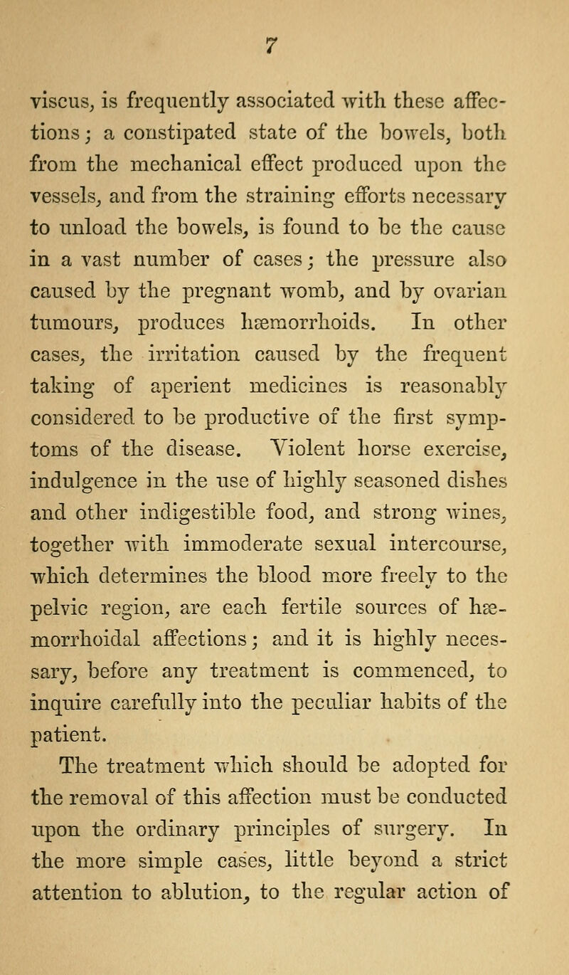 viscus, is frequently associated with these affec- tions ; a constipated state of the bowels, both from the mechanical effect produced upon the vessels,, and from the straining efforts necessary to unload the bowels, is found to be the cause in a vast number of cases j the pressure also caused by the pregnant womb, and by ovarian tumours, produces haemorrhoids. In other cases, the irritation caused by the frequent taking of aperient medicines is reasonably considered to be productive of the first symp- toms of the disease. Violent horse exercise, indulgence in the use of highly seasoned dishes and other indigestible food, and strong wines, together with immoderate sexual intercourse, which determines the blood more freely to the pelvic region, are each fertile sources of hse- morrhoidal affections; and it is highly neces- sary, before any treatment is commenced, to inquire carefully into the peculiar habits of the patient. The treatment which should be adopted for the removal of this affection must be conducted upon the ordinary principles of surgery. In the more simple cases, little beyond a strict attention to ablution, to the regular action of