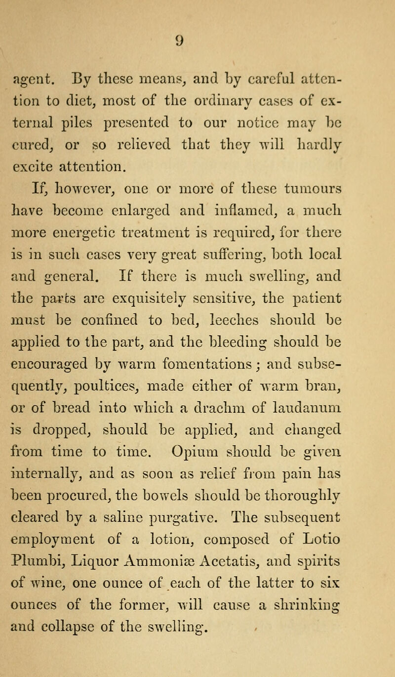 agent. By these means, and by earcful atten- tion to diet, most of the ordinary cases of ex- ternal piles presented to our notice may he cured, or so relieved that they will hardly excite attention. If, however, one or more of these tumours have become enlarged and inflamed, a much more energetic treatment is required, for there is in such cases very great suffering, both local and general. If there is much swelling, and the parts are exquisitely sensitive, the patient must be confined to bed, leeches should be applied to the part, and the bleeding should be encouraged by warm fomentations; and subse- quently, poultices, made either of warm bran, or of bread into which a drachm of laudanum is dropped, should be applied, and changed from time to time. Opium should be given internally, and as soon as relief from pain has been procured, the bowels should be thoroughly cleared by a saline purgative. The subsequent employment of a lotion, composed of Lotio Plumbi, Liquor Ammonise Acetatis, and spirits of wine, one ounce of each of the latter to six ounces of the former, will cause a shrinking and collapse of the swelling.