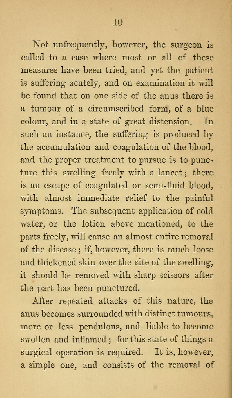 Not unfrequently, however, the surgeon is called to a case where most or all of these measures have been tried, and yet the patient is suffering acutely, and on examination it will be found that on one side of the anus there is a tumour of a circumscribed form, of a blue colour, and in a state of great distension. In such an instance, the suffering is produced by the accumulation and coagulation of the blood, and the proper treatment to pursue is to punc- ture this swelling freely with a lancet; there is an escape of coagulated or semi-fluid blood, with almost immediate relief to the painful symptoms. The subsequent application of cold water, or the lotion above mentioned, to the parts freely, will cause an almost entire removal of the disease; if, however, there is much loose and thickened skin over the site of the swelling, it should be removed with sharp scissors after the part has been punctured. After repeated attacks of this nature, the anus becomes surrounded with distinct tumours, more or less pendulous, and liable to become swollen and inflamed; for this state of things a surgical operation is required. It is, however, a simple one, and consists of the removal of