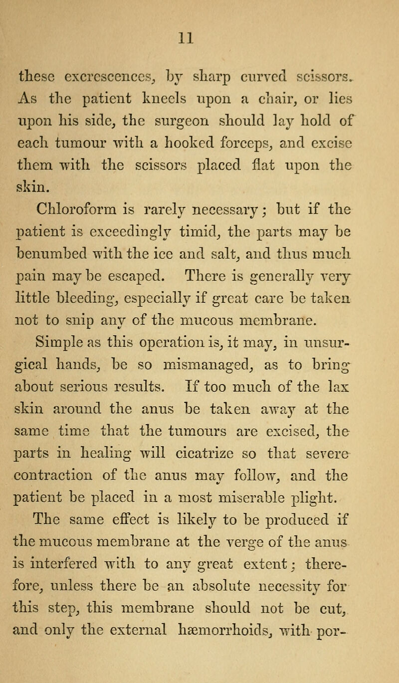 these excrescences, by sharp curved scissors. As the patient kneels upon a chair, or lies upon his side, the surgeon should lay hold of each tumour with a hooked forceps, and excise them with the scissors placed flat upon the skin. Chloroform is rarely necessary; but if the patient is exceedingly timid, the parts may be benumbed with the ice and salt, and thus much pain maybe escaped. There is generally very little bleeding, especially if great care be taken not to snip any of the mucous membrane. Simple as this operation is, it may, in unsur- gical hands, be so mismanaged, as to bring about serious results. If too much of the lax skin around the anus be taken away at the same time that the tumours are excised, the parts in healing will cicatrize so that severe contraction of the anus may follow, and the patient be placed in a most miserable plight. The same effect is likely to be produced if the mucous membrane at the verge of the anus is interfered with to any great extent: there- fore, unless there be an absolute necessity for this step, this membrane should not be cut, and only the external haemorrhoids, with por-
