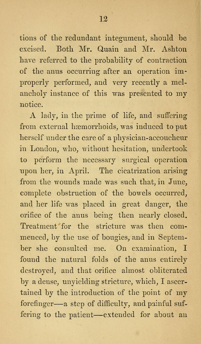 tions of the redundant integument, should be excised. Both Mr. Quain and Mr. Ashton have referred to the probability of contraction of the anus occurring after an operation im- properly performed, and very recently a mel- ancholy instance of this was presented to my notice. A ]ady, in the prime of life, and suffering from external haemorrhoids, was induced to put herself under the care of a physician-accoucheur in London, who, without hesitation, undertook to perform the necessary surgical operation upon her, in April. The cicatrization arising from the wounds made was such that, in June, complete obstruction of the bowels occurred, and her life was placed in great danger, the orifice of the anus being then nearly closed. Treatment for the stricture was then com- menced, by the nse of bougies, and in Septem- ber she consulted me. On examination, I found the natural folds of the anus entirely destroyed, and that orifice almost obliterated by a dense, unyielding stricture, which, I ascer- tained by the introduction of the point of my forefinger—a step of difficulty, and painful suf- fering to the patient—extended for about an