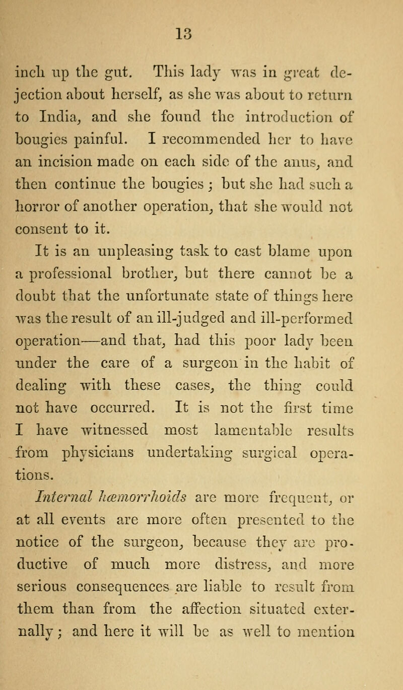 inch up the gut. This lady was in great de- jection about herself, as she was about to return to India, and she found the introduction of bougies painful. I recommended her to have an incision made on each side of the anus, and then continue the bougies ; but she had such a horror of another operation, that she would not consent to it. It is an unpleasing task to cast blame upon a professional brother, but there cannot be a doubt that the unfortunate state of things here was the result of an ill-judged and ill-performed operation—and that, had this poor lady been under the care of a surgeon in the habit of dealing with these cases, the thing could not have occurred. It is not the first time I have witnessed most lamentable results from physicians undertaking surgical opera- tions. Internal licemorrhoids are more frequent, or at all events are more often presented to the notice of the surgeon, because they are pro- ductive of much more distress, and more serious consequences are liable to result from them than from the affection situated exter- nally ; and here it will be as well to mention