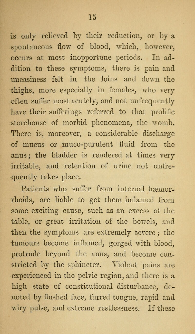 is only relieved by their reduction, or by a spontaneous flow of blood, which, however, occurs at most inopportune periods. In ad- dition to these symptoms, there is pain and uneasiness felt in the loins and down the thighs, more especially in females, who very often suffer most acutely, and not unfrequently have their sufferings referred to that prolific storehouse of morbid phenomena, the womb. There is, moreover, a considerable discharge of mucus or muco-purulent fluid from the anus; the bladder is rendered at times very irritable, and retention of urine not unfre- quently takes place. Patients who suffer from internal hsernor- rhoids, are liable to get them inflamed from some exciting cause, such as an excess at the table, or great irritation of the bowels, and then the symptoms are extremely severe; the tumours become inflamed, gorged with blood, protrude beyond the anus, and become con- stricted by the sphincter. Yiolent pains are experienced in the pelvic region, and there is a high state of constitutional disturbance, de- noted by flushed face, furred tougue, rapid and wiry pulse, and extreme restlessness. If these