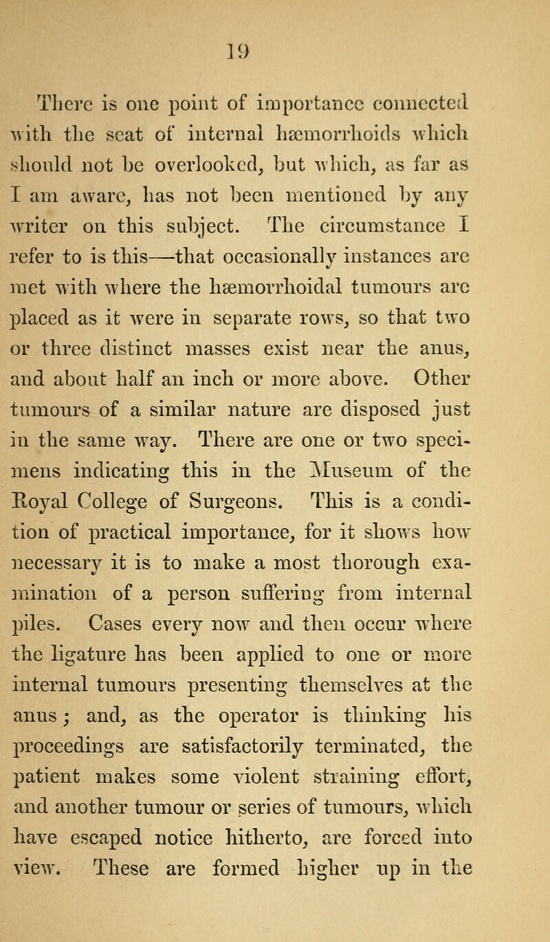 There is one point of importance connected with the scat of internal haemorrhoids which should not be overlooked, but which, as far as I am aware, has not been mentioned by any writer on this subject. The circumstance I refer to is this—that occasionally instances are met with where the hsemorrhoidal tumours arc placed as it were in separate rows, so that two or three distinct masses exist near the anus, and about half an inch or more above. Other tumours of a similar nature are disposed just in the same way. There are one or two speci- mens indicating this in the Museum of the Royal College of Surgeons. This is a condi- tion of practical importance, for it shows how necessary it is to make a most thorough exa- mination of a person suffering from internal piles. Cases every now and then occur where the ligature has been applied to one or more internal tumours presenting themselves at the anus; and, as the operator is thinking his proceedings are satisfactorily terminated, the patient makes some violent straining effort, and another tumour or series of tumours, which have escaped notice hitherto, are forced into view. These are formed higher up in the