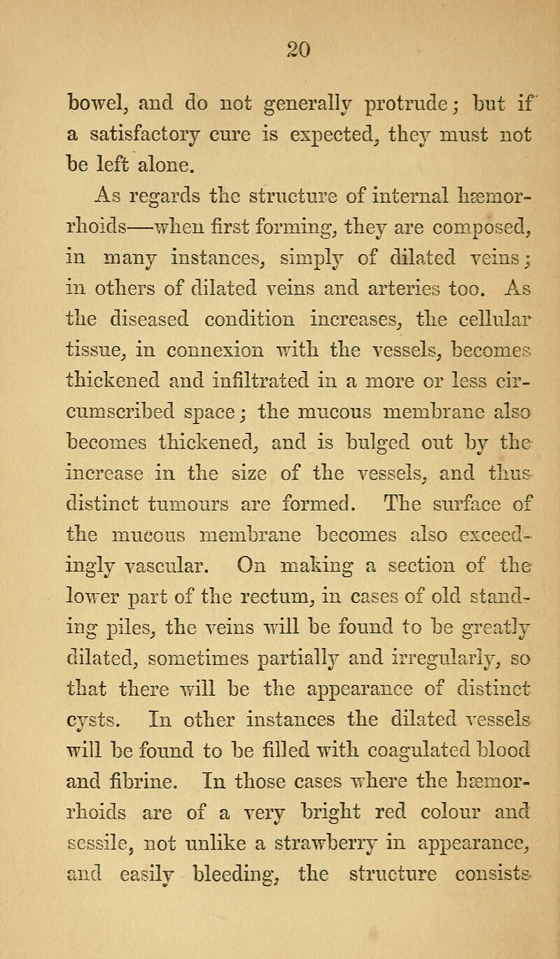 bowel, and do not generally protrude; but if a satisfactory cure is expected, they must not be left alone. As regards the structure of internal haemor- rhoids—when first forming, they are composed, in many instances, simply of dilated veins; in others of dilated veins and arteries too. As the diseased condition increases, the cellular tissue, in connexion with the vessels, becomes thickened and infiltrated in a more or less cir- cumscribed space; the mucous membrane also becomes thickened, and is bulged out by the increase in the size of the vessels, and thus distinct tumours are formed. The surface of the mucous membrane becomes also exceed- ingly vascular. On making a section of the lower part of the rectum, in cases of old stand- ing piles, the veins will be found to be greatly dilated, sometimes partially and irregularly, so that there will be the appearance of distinct cysts. In other instances the dilated vessels will be found to be filled with coagulated blood and fibrine. In those cases where the haemor- rhoids are of a very bright red colour and sessile, not unlike a strawberry in appearance, and easily bleeding, the structure consists