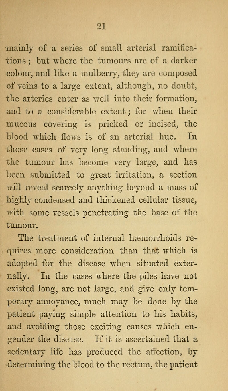 mainly of a scries of small arterial ramifica- tions ; but where the tumours are of a darker colour, and like a mulberry, they are composed of veins to a large extent, although, no doubt, the arteries enter as well into their formation, and to a considerable extent; for when their mucous covering is pricked or incised, the blood which flows is of an arterial hue. In those cases of very long standing, and where the tumour has become very large, and has been submitted to great irritation, a section will reveal scarcely anything beyond a mass of highly condensed and thickened cellular tissue, ■with some vessels penetrating the base of the tumour. The treatment of internal haemorrhoids re- quires more consideration than that which is adopted for the disease when situated exter- nally. In the cases where the piles have not existed long, are not large, and give only tem- porary annoyance, much may be done by the patient paying simple attention to his habits, and avoiding those exciting causes wdiich en- gender the disease. If it is ascertained that a sedentary life has produced the affection, by determining the blood to the rectum, the patient