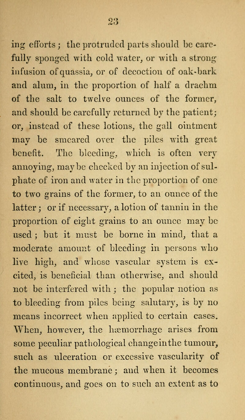 2:5 ing efforts; the protruded parts should be care- fully sponged with cold water, or with a strong infusion of quassia, or of decoction of oak-bark and alum, in the proportion of half a drachm of the salt to twelve ounces of the former, and should be carefully returned by the patient; or, instead of these lotions, the gall ointment may be smeared over the piles with great benefit. The bleeding, which is often very annoying, maybe checked by an injection of sul- phate of iron and water in the proportion of one to two grains of the former, to an ounce of the latter; or if necessary, a lotion of tannin in the proportion of eight grains to an ounce may be used ; but it must be borne in mind, that a moderate amount of bleeding in persons who live high, and whose vascular system is ex- cited, is beneficial than otherwise, and should not be interfered with ; the popular notion as to bleeding from piles being salutary, is by no means incorrect when applied to certain cases. When, however, the haemorrhage arises from some peculiar pathological change in the tumour, such as ulceration or excessive vascularity of the mucous membrane; and when it becomes continuous, and goes on to such an extent as to