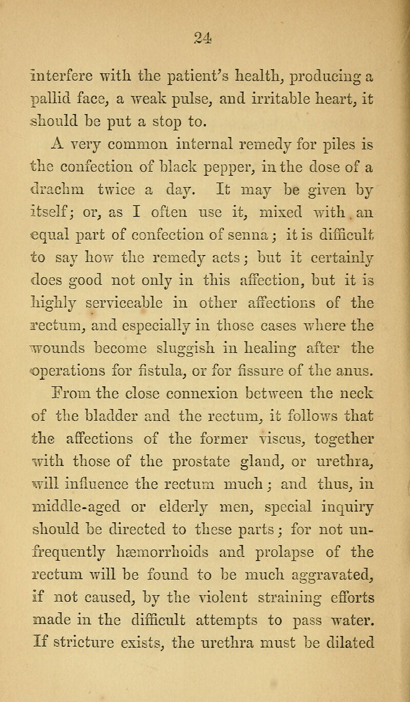 Interfere with the patient's health, producing a pallid face, a weak pulse, and irritable heart, it should be put a stop to. A very common internal remedy for piles is the confection of black pepper, in the dose of a drachm twice a day. It may be given by itself; or, as I often use it, mixed with. an equal part of confection of senna; it is difficult to say how the remedy acts; but it certainly does good not only in this affection, but it is highly serviceable in other affections of the i^ectum, and especially in those cases where the -wounds become sluggish in healing after the operations for fistula, or for fissure of the anus. From the close connexion between the neck of the bladder and the rectum, it follows that the affections of the former viscus, together with those of the prostate gland, or urethra, will influence the rectum much; and thus, in middle-aged or elderly men, special inquiry should be directed to these parts; for not un- frequently haemorrhoids and prolapse of the rectum will be found to be much aggravated, if not caused, by the violent straining efforts made in the difficult attempts to pass water. If stricture exists, the urethra must be dilated