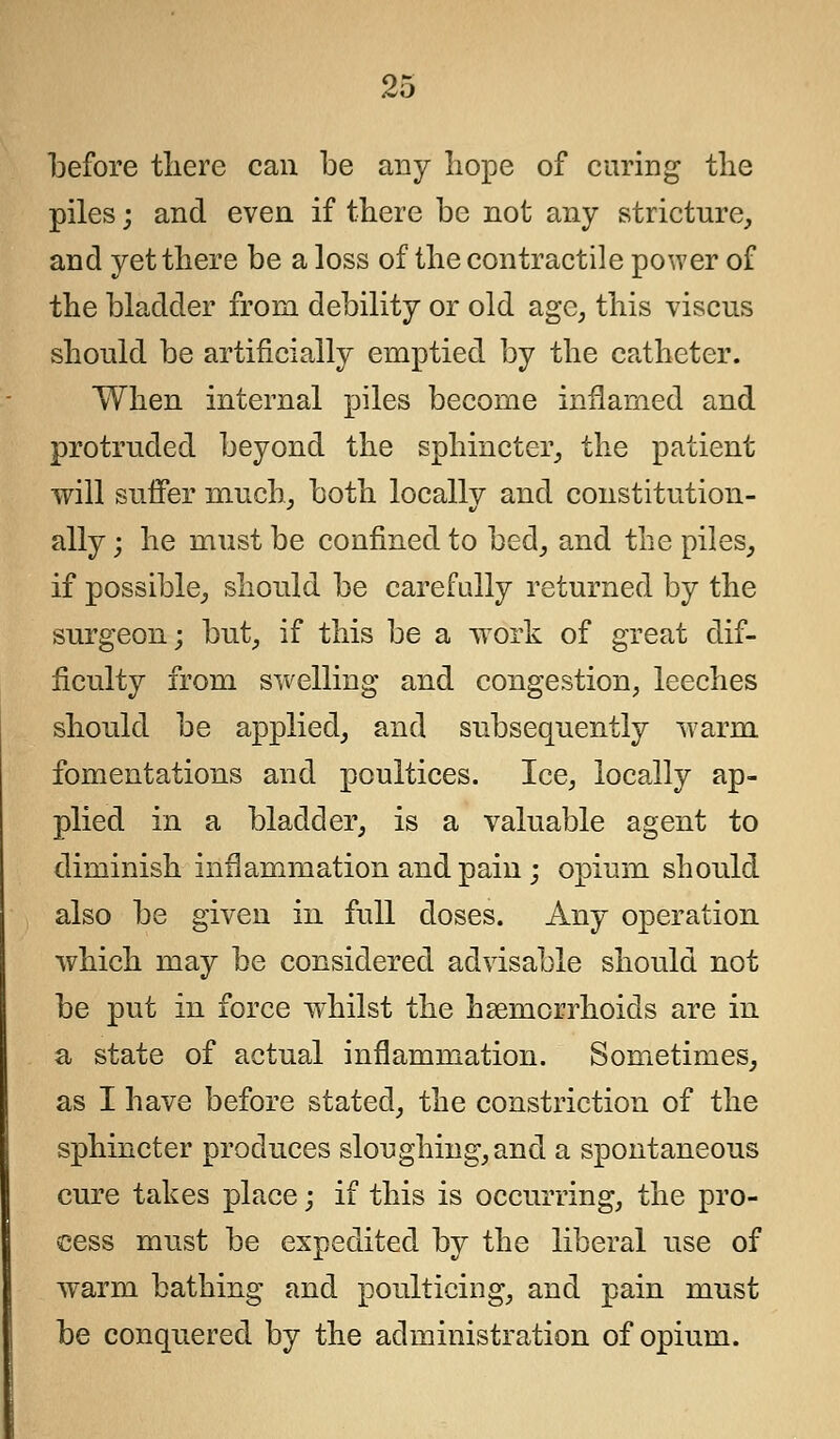 before there can be any hope of curing the piles; and even if there be not any stricture, and yet there be a loss of the contractile power of the bladder from debility or old age, this viscus should be artificially emptied by the catheter. When internal piles become inflamed and protruded beyond the sphincter, the patient will suffer much, both locally and constitution- ally ; he must be confined to bed, and the piles, if possible, should be carefully returned by the surgeon; but, if this be a work of great dif- ficulty from swelling and congestion, leeches should be applied, and subsequently warm fomentations and poultices. Ice, locally ap- plied in a bladder, is a valuable agent to diminish inflammation and pain ; opium should also be given in full doses. Any operation which may be considered advisable should not be put in force whilst the hsemorrhoicls are in a state of actual inflammation. Sometimes, as I have before stated, the constriction of the sphincter produces sloughing, and a spontaneous cure takes place \ if this is occurring, the pro- cess must be expedited by the liberal use of warm bathing and poulticing, and pain must be conquered by the administration of opium.