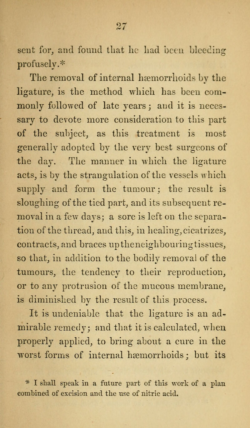 sent for, and found that he had been bleeding profusely.* The removal of internal haemorrhoids by the ligature, is the method which has been com- monly followed of late years; and it is neces- sary to devote more consideration to this part of the subject, as this treatment is most generally adopted by the very best surgeons of the day. The manner in which the ligature acts, is by the strangulation of the vessels which supply and form the tumour; the result is sloughing of the tied part, and its subsequent re- moval in a few days; a sore is left on the separa- tion of the thread, and this, in healing, cicatrizes, contracts, and braces up theneighbouringtissues, so that, in addition to the bodily removal of the tumours, the tendency to their reproduction, or to any protrusion of the mucous membrane, is diminished by the result of this process. It is undeniable that the ligature is an ad- mirable remedy; and that it is calculated, when properly applied, to bring about a cure in the worst forms of internal haemorrhoids : but its * I shall speak in a fixture part of this work of a plan combined of excision and the use of nitric acid.