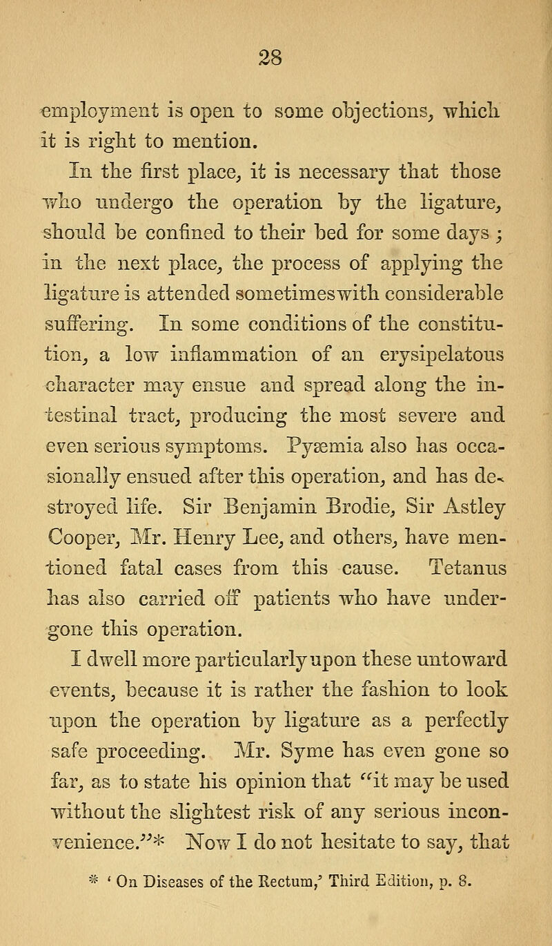 employment is open to some objections, which it is right to mention. In the first place, it is necessary that those who undergo the operation by the ligature, should be confined to their bed for some days ; in the next place, the process of applying the ligature is attended sometimeswith considerable suffering. In some conditions of the constitu- tion, a low inflammation of an erysipelatous character may ensue and spread along the in- testinal tract, producing the most severe and even serious symptoms. Pyaemia also has occa- sionally ensued after this operation, and has de* stroyed life. Sir Benjamin Brodie, Sir Astley Cooper, Mr. Henry Lee, and others, have men- tioned fatal cases from this cause. Tetanus has also carried oil patients who have under- gone this operation. I dwell more particularly upon these untoward events, because it is rather the fashion to look upon the operation by ligature as a perfectly safe proceeding. Mr. Syme has even gone so far, as to state his opinion that it may be used without the slightest risk of any serious incon- venience.-'-'* Nov/1 do not hesitate to say, that * ' On Diseases of the Rectum/ Third Edition, p. 8.