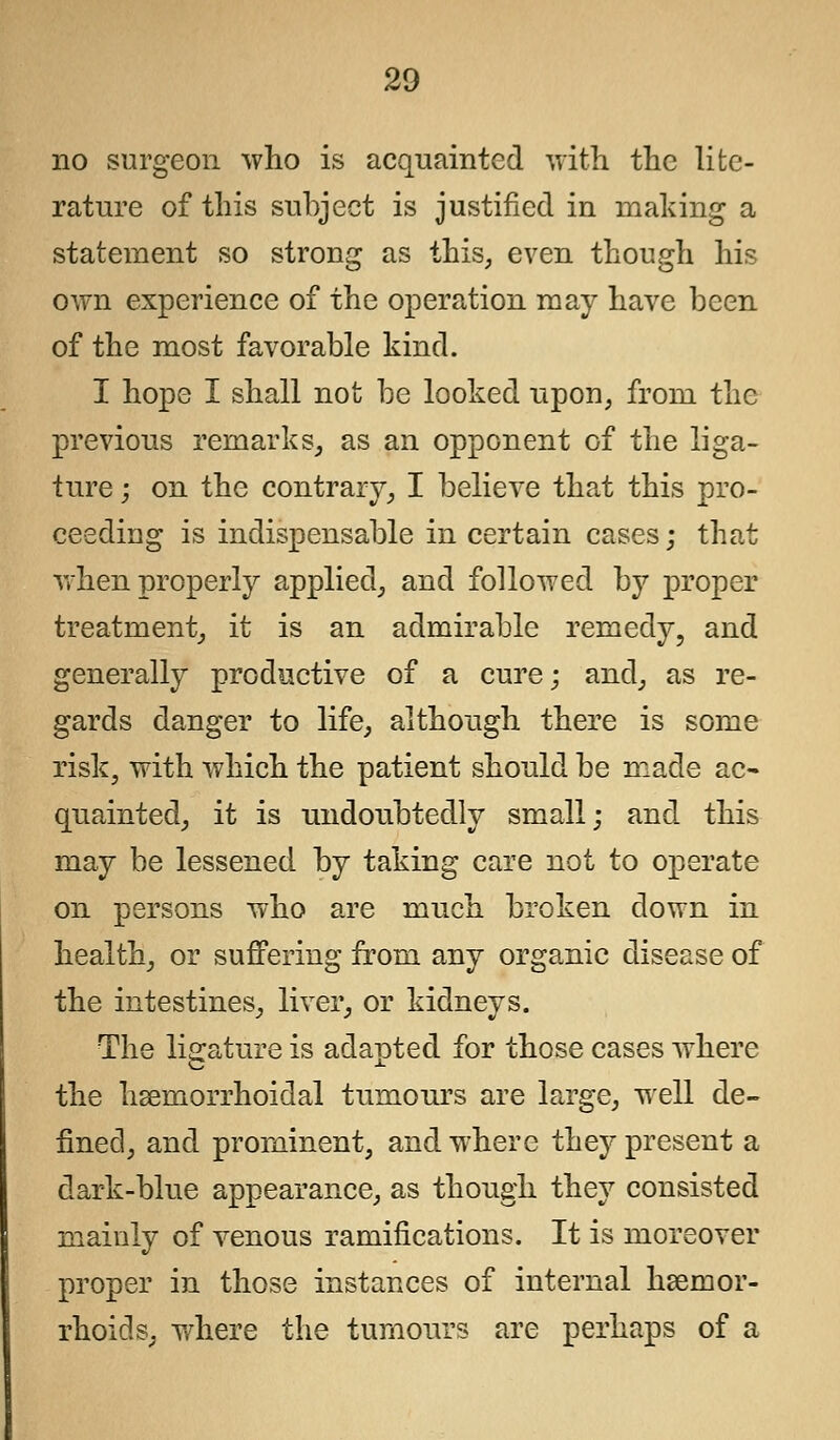 no surgeon who is acquainted with the lite- rature of this subject is justified in making a statement so strong as this, even though his own experience of the operation may have been of the most favorable kind. I hope I shall not be looked upon, from the previous remarks, as an opponent of the liga- ture ; on the contrary, I believe that this pro- ceeding is indispensable in certain cases; that when properly applied, and followed by proper treatment, it is an admirable remedy, and generally productive of a cure; and, as re- gards danger to life, although there is some risk, with which the patient should be made ac- quainted, it is undoubtedly small; and this may be lessened by taking care not to operate on persons who are much broken down in health, or suffering from any organic disease of the intestines, liver, or kidneys. The ligature is adaoted for those cases where the hemorrhoidal tumours are large, well de- fined, and prominent, and where they present a dark-blue appearance, as though they consisted mainly of venous ramifications. It is moreover proper in those instances of internal hsernor- rhoids, where the tumours are perhaps of a